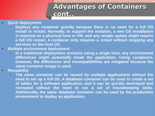 Advantages of ContainersAdvantages of Containers
cont..cont..
● Quick deployment
– Deploys any container quickly because there is no need for a full OS
install or restart. Normally, to support the isolation, a new OS installation
is required on a physical host or VM, and any simple update might require
a full OS restart. A container only requires a restart without stopping any
services on the host OS.
● Multiple environment deployment
– In a traditional deployment scenario using a single host, any environment
differences might potentially break the application. Using containers,
however, the differences and incompatibilities are mitigated because the
same container image is used.
● Reusability
– The same container can be reused by multiple applications without the
need to set up a full OS. A database container can be used to create a set
of tables for a software application, and it can be quickly destroyed and
recreated without the need to run a set of housekeeping tasks.
Additionally, the same database container can be used by the production
environment to deploy an application.
 