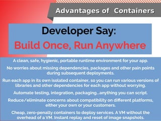 Advantages of ContainersAdvantages of Containers
Developer Say:
Build Once, Run Anywhere
A clean, safe, hygienic, portable runtime environment for your app.
No worries about missing dependencies, packages and other pain points
during subsequent deployments.
Run each app in its own isolated container, so you can run various versions of
libraries and other dependencies for each app without worrying.
Automate testing, integration, packaging...anything you can script.
Reduce/eliminate concerns about compatibility on different platforms,
either your own or your customers.
Cheap, zero-penalty containers to deploy services. A VM without the
overhead of a VM. Instant replay and reset of image snapshots.
 