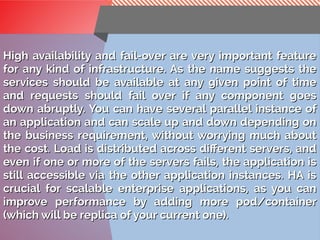 BackgroundBackground
High availability and fail-over are very important featureHigh availability and fail-over are very important feature
for any kind of infrastructure. As the name suggests thefor any kind of infrastructure. As the name suggests the
services should be available at any given point of timeservices should be available at any given point of time
and requests should fail over if any component goesand requests should fail over if any component goes
down abruptly. You can have several parallel instance ofdown abruptly. You can have several parallel instance of
an application and can scale up and down depending onan application and can scale up and down depending on
the business requirement, without worrying much aboutthe business requirement, without worrying much about
the cost. Load is distributed across different servers, andthe cost. Load is distributed across different servers, and
even if one or more of the servers fails, the application iseven if one or more of the servers fails, the application is
still accessible via the other application instances. HA isstill accessible via the other application instances. HA is
crucial for scalable enterprise applications, as you cancrucial for scalable enterprise applications, as you can
improve performance by adding more pod/containerimprove performance by adding more pod/container
(which will be replica of your current one).(which will be replica of your current one).
 