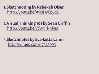 1.Sketchnoting by Rebekah Olsen
http://youtu.be/AyIsHyCpydU
2.Visual Thinking 101 by Sean Grifﬁn
http://youtu.be/vcW1_l-nRes
3.Sketchnotes by Eva-Lotta Lamn
http://vimeo.com/17323993
 