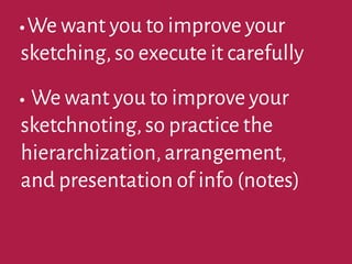 •We want you to improve your
sketching,so execute it carefully
•We want you to improve your
sketchnoting,so practice the
hierarchization,arrangement,
and presentation of info (notes)
 