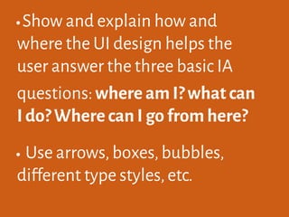 •Show and explain how and
where the UI design helps the
user answer the three basic IA
questions:where am I? what can
I do? Where can I go from here?
•Use arrows,boxes,bubbles,
different type styles,etc.
 