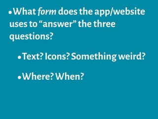 •What form does the app/website
uses to“answer”the three
questions?
•Text? Icons? Something weird?
•Where? When?
 