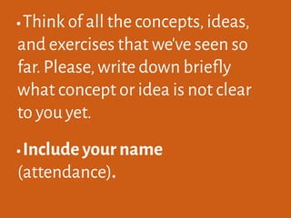 •Think of all the concepts,ideas,
and exercises that we've seen so
far.Please,write down briefly
what concept or idea is not clear
to you yet.
•Include your name
(attendance).
 