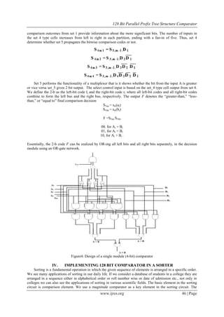 128 Bit Parallel Prefix Tree Structure Comparator
www.ijres.org 46 | Page
comparison outcomes from set 1 provide information about the more significant bits. The number of inputs in
the set 4 type cells increases from left to right in each partition, ending with a fan-in of five. Thus, set 4
determine whether set 5 propagates the bitwise comparison codes or not.
Set 5 performs the functionality of a multiplexer that is it shows whether the bit from the input A is greater
or vice versa set_5 gives 2 bit output. The select control input is based on the set_4 type cell output from set 4.
We define the 2-b as the left-bit code li and the right-bit code ri where all left-bit codes and all right-bit codes
combine to form the left bus and the right bus, respectively. The output F denotes the ―greater-than,‖ ―less-
than,‖ or ―equal to‖ final comparison decision
S5iai = s4i(ai)
S5ibi = s4i(bi)
F =S5iai S5ibi
00, for Ai = Bi
01, for Ai < Bi
10, for Ai > Bi .
Essentially, the 2-b code F can be realized by OR-ing all left bits and all right bits separately, in the decision
module using an OR-gate network.
Figure4: Design of a single module (4-bit) comparator
IV. IMPLEMENTING 128 BIT COMPARATOR IN A SORTER
Sorting is a fundamental operation in which the given sequence of elements is arranged in a specific order.
We see many applications of sorting in our daily life. If we consider a database of students in a college they are
arranged in a sequence either in alphabetical order or roll number wise or date of admission etc., not only in
colleges we can also see the applications of sorting in various scientific fields. The basic element in the sorting
circuit is comparison element. We use a magnitude comparator as a key element in the sorting circuit. The
 
