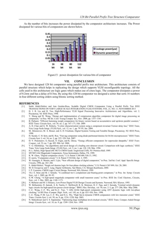 128 Bit Parallel Prefix Tree Structure Comparator
www.ijres.org 50 | Page
As the number of bits increases the power dissipated by the comparator architecture increases. The Power
dissipated for various bits of comparators are shown below.
0
0.05
0.1
0.15
0.2
0.25
0.3
0.35
0.4
0.45
16
bit
48
bit
80
bit
112
bit
Leakage power(µw)
Dynamic power(mw)
Figure15: power dissipation for various bits of comparator
VII. CONCLUSION
We have designed 128 bit comparator using parallel prefix tree architecture. This architecture consists of
parallel structure which helps in replicating the design which supports VLSI reconfigurable topology. All the
cells used in this architecture are logic gates which makes use of cmos logic. The comparator dissipates a power
of 0.2mw and has a delay of 0.5ms. By using this 128 bit comparator we designed a sorter that sorts 16 numbers
in four different sorting orders using bitonic sorting method.
REFERENCES
[1.] Saleh Abdel-Hafeez and Ann Gordon-Ross, Scalable Digital CMOS Comparator Using a Parallel Prefix Tree IEEE
TRANSACTIONS ON VERY LARGE SCALE INTEGRATION (VLSI) SYSTEMS, VOL. 21, NO. 11, NOVEMBER 2013
[2.] H. J. R. Liu and H. Yao, High-Performance VLSI Signal Processing Innovative Architectures and Algorithms, vol. 2.
Piscataway, NJ: IEEE Press, 1998.
[3.] Y. Sheng and W. Wang, ―Design and implementation of compression algorithm comparator for digital image processing on
component,‖ in Proc. 9th Int. Conf. Young Comput. Sci., Nov. 2008, pp. 1337–1341.
[4.] B. Parhami, ―Efficient hamming weight comparators for binary vectors based on accumulative and up/down parallel counters,‖
IEEE Trans. Circuits Syst., vol. 56, no. 2, pp. 167–171, Feb. 2009.
[5.] A. H. Chan and G. W. Roberts, ―A jitter characterization system using a component-invariant Vernier delay line,‖ IEEE Trans.
Very Large Scale Integr. (VLSI) Syst., vol. 12, no. 1, pp. 79–95, Jan. 2004.
[6.] M. Abramovici, M. A. Breuer, and A. D. Friedman, Digital Systems Testing and Testable Design, Piscataway, NJ: IEEE Press,
1990.
[7.] H. Suzuki, C. H. Kim, and K. Roy, ―Fast tag comparator using diode partitioned domino for 64-bit microprocessor,‖ IEEE Trans.
Circuits Syst. I, vol. 54, no. 2, pp. 322–328, Feb. 2007.
[8.] D. V. Ponomarev, G. Kucuk, O. Ergin, and K. Ghose, ―Energy efficient comparators for superscalar datapaths,‖ IEEE Trans.
Comput., vol. 53, no. 7, pp. 892–904, Jul. 2004.
[9.] V. G. Oklobdzija, ―An algorithmic and novel design of a leading zero detector circuit: Comparison with logic synthesis,‖ IEEE
Trans. Very Large Scale Integr. (VLSI) Syst., vol. 2, no. 1, pp. 124–128, Mar. 1994.
[10.] H. L. Helms, High Speed (HC/HCT) CMOS Guide. Englewood Cliffs, NJ: Prentice-Hall, 1989.
[11.] SN7485 4-bit Magnitude Comparators, Texas Instruments, Dallas, TX, 1999.
[12.] K. W. Glass, ―Digital comparator circuit,‖ U.S. Patent 5 260 680, Feb.13, 1992.
[13.] D. norris, ―Comparator circuit,‖ U.S. Patent 5 534 844, Apr. 3, 1995.
[14.] W. Guangjie, S. Shimin, and J. Lijiu, ―New efficient design of digital comparator,‖ in Proc. 2nd Int. Conf. Appl. Specific Integr.
Circuits, 1996, pp. 263–266.
[15.] S. Abdel-Hafeez, ―Single rail domino logic for four-phase clocking scheme,‖ U.S. Patent 6 265 899, Oct. 20, 2001.
[16.] M. D. Ercegovac and T. Lang, Digital Arithmetic, San Mateo, CA: Morgan Kaufmann, 2004.
[17.] J. P. Uyemura, CMOS Logic Circuit Design, Norwood, MA: Kluwer, 1999.
[18.] 18.J. E. Stine and M. J. Schulte, ―A combined two’s complement and floating-point comparator,‖ in Proc. Int. Symp. Circuits
Syst., vol. 1. 2005, pp. 89–92.
[19.] S.-W. Cheng, ―A high-speed magnitude comparator with small transistor count,‖ in Proc. IEEE Int. Conf. Electron., Circuits,
Syst., vol. 3. Dec. 2003, pp. 1168–1171.
[20.] A. Bellaour and M. I. Elmasry, Low-Power Digital VLSI Design Circuits and Systems. Norwood, MA: Kluwer, 1995.
[21.] W. Belluomini, D. Jamsek, A. K. Nartin, C. McDowell, R. K. Montoye, H. C. Ngo, and J. Sawada, ―Limited switch dynamic
logic circuits for high-speed low-power circuit design,‖ IBM J. Res. Develop., vol. 50, nos. 2–3, pp. 277–286, Mar.–May 2006.
[22.] C.-C. Wang, C.-F. Wu, and K.-C. Tsai, ―1 GHz 64-bit high-speed comparator using ANT dynamic logic with two-phase
clocking,‖ in IEE Proc.-Comput. Digit. Tech., vol. 145, no. 6, pp. 433–436, Nov. 1998.
[23.] C.-C. Wang, P.-M. Lee, C.-F. Wu, and H.-L. Wu, ―High fan-in dynamic CMOS comparators with low transistor count,‖ IEEE
Trans. Circuits Syst. I, vol. 50, no. 9, pp. 1216–1220, Sep. 2003.
[24.] N. Maheshwari and S. S. Sapatnekar, ―Optimizing large multiphase level-clocked circuits,‖ IEEE Trans. Comput.-Aided Design
Integr. Circuits Syst., vol. 18, no. 9, pp. 1249–1264, Nov. 1999.
 