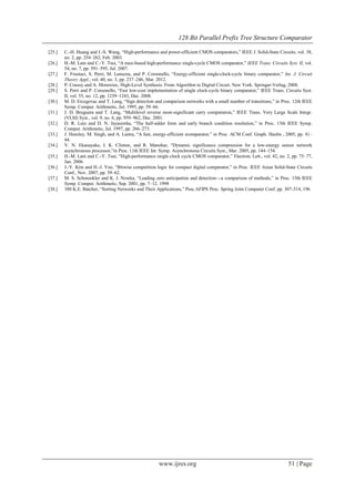 128 Bit Parallel Prefix Tree Structure Comparator
www.ijres.org 51 | Page
[25.] C.-H. Huang and J.-S. Wang, ―High-performance and power-efficient CMOS comparators,‖ IEEE J. Solid-State Circuits, vol. 38,
no. 2, pp. 254–262, Feb. 2003.
[26.] H.-M. Lam and C.-Y. Tsui, ―A mux-based high-performance single-cycle CMOS comparator,‖ IEEE Trans. Circuits Syst. II, vol.
54, no. 7, pp. 591–595, Jul. 2007.
[27.] F. Frustaci, S. Perri, M. Lanuzza, and P. Corsonello, ―Energy-efficient single-clock-cycle binary comparator,‖ Int. J. Circuit
Theory Appl., vol. 40, no. 3, pp. 237–246, Mar. 2012.
[28.] P. Coussy and A. Morawiec, High-Level Synthesis: From Algorithm to Digital Circuit. New York: Springer-Verlag, 2008.
[29.] S. Perri and P. Corsonello, ―Fast low-cost implementation of single clock-cycle binary comparator,‖ IEEE Trans. Circuits Syst.
II, vol. 55, no. 12, pp. 1239–1243, Dec. 2008.
[30.] M. D. Ercegovac and T. Lang, ―Sign detection and comparison networks with a small number of transitions,‖ in Proc. 12th IEEE
Symp. Comput. Arithmetic, Jul. 1995, pp. 59–66.
[31.] J. D. Bruguera and T. Lang, ―Multilevel reverse most-significant carry computation,‖ IEEE Trans. Very Large Scale Integr.
(VLSI) Syst., vol. 9, no. 6, pp. 959–962, Dec. 2001.
[32.] D. R. Lutz and D. N. Jayasimha, ―The half-adder form and early branch condition resolution,‖ in Proc. 13th IEEE Symp.
Comput. Arithmetic, Jul. 1997, pp. 266–273.
[33.] J. Hensley, M. Singh, and A. Lastra, ―A fast, energy-efficient zcomparator,‖ in Proc. ACM Conf. Graph. Hardw., 2005, pp. 41–
44.
[34.] V. N. Ekanayake, I. K. Clinton, and R. Manohar, ―Dynamic significance compression for a low-energy sensor network
asynchronous processor,‖in Proc. 11th IEEE Int. Symp. Asynchronous Circuits Syst., Mar. 2005, pp. 144–154.
[35.] H.-M. Lam and C.-Y. Tsui, ―High-performance single clock cycle CMOS comparator,‖ Electron. Lett., vol. 42, no. 2, pp. 75–77,
Jan. 2006.
[36.] J.-Y. Kim and H.-J. Yoo, ―Bitwise competition logic for compact digital comparator,‖ in Proc. IEEE Asian Solid-State Circuits
Conf., Nov. 2007, pp. 59–62.
[37.] M. S. Schmookler and K. J. Nowka, ―Leading zero anticipation and detection—a comparison of methods,‖ in Proc. 15th IEEE
Symp. Comput. Arithmetic, Sep. 2001, pp. 7–12. 1998
[38.] 380 K.E. Batcher, ―Sorting Networks and Their Applications,‖ Proc.AFIPS Proc. Spring Joint Computer Conf. pp. 307-314, 196
 