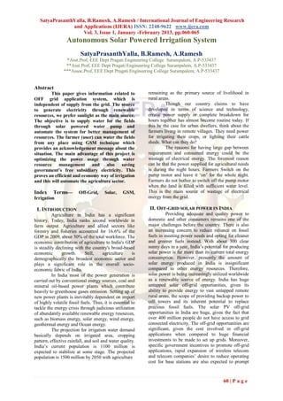 SatyaPrasanthYalla, B.Ramesh, A.Ramesh / International Journal of Engineering Research
                and Applications (IJERA) ISSN: 2248-9622 www.ijera.com
                     Vol. 3, Issue 1, January -February 2013, pp.060-065
                  Autonomous Solar Powered Irrigation System
                          SatyaPrasanthYalla, B.Ramesh, A.Ramesh
                 *Asst.Prof, EEE Dept Pragati Engineering College Surampalem, A.P-533437
                 **Asst.Prof, EEE Dept Pragati Engineering College Surampalem, A.P-533437
                ***Assoc.Prof, EEE Dept Pragati Engineering College Surampalem, A.P-533437


Abstract
         This paper gives information related to            remaining as the primary source of livelihood in
OFF grid application system, which is                       rural areas.
independent of supply from the grid. The source                       Though our country claims to have
to generate electricity through renewable                   developed in terms of science and technology,
resources, we prefer sunlight as the main source.           erratic power supply or complete breakdown for
The objective is to supply water for the fields             hours together has almost become routine today. If
through solar powered water pump and                        this be the case for urban dwellers, think about the
automate the system for better management of                farmers living in remote villages. They need power
resources. The farmer (user) can water the fields           for irrigating their crops, or lighting their cattle
from any place using GSM technique which                    sheds. What can they do?
provides an acknowledgement message about the                         The reasons for having large gap between
situation. The main advantage of this project is            requirement and consumed energy could be the
optimizing the power usage through water                    wastage of electrical energy. The foremost reason
resource management and also saving                         can be that the power supplied for agricultural needs
government’s free subsidiary electricity. This              is during the night hours. Farmers Switch on the
proves an efficient and economy way of irrigation           pump motor and leave it „on‟ for the whole night.
and this will automate the agriculture sector.              Farmers do not bother to switch off the pump motor
                                                            when the land is filled with sufficient water level.
Index     Terms—         Off-Grid,     Solar,     GSM,      This is the main source of wastage of electrical
Irrigation                                                  energy from the grid.

 I. INTRODUCTION                                            II. OFF-GRID SOLAR POWER IN INDIA
          Agriculture in India has a significant                      Providing adequate and quality power to
history. Today, India ranks second worldwide in             domestic and other consumers remains one of the
farm output. Agriculture and allied sectors like            major challenges before the country. There is also
forestry and fisheries accounted for 16.6% of the           an increasing concern to reduce reliance on fossil
GDP in 2009, about 50% of the total workforce. The          fuels in meeting power needs and opting for cleaner
economic contribution of agriculture to India's GDP         and greener fuels instead. With about 300 clear
is steadily declining with the country's broad-based        sunny days in a year, India‟s potential for producing
economic        growth.      Still,    agriculture     is   solar power is far more than its current total energy
demographically the broadest economic sector and            consumption. However, presently the amount of
plays a significant role in the overall socio-              solar energy produced in India is insignificant
economic fabric of India.                                   compared to other energy resources. Therefore,
          In India most of the power generation is          solar power is being increasingly utilized worldwide
carried out by conventional energy sources, coal and        as a renewable source of energy. India has huge
mineral oil-based power plants which contribute             untapped solar off-grid opportunities, given its
heavily to greenhouse gases emission. Setting up of         ability to provide energy to vast untapped remote
new power plants is inevitably dependent on import          rural areas, the scope of providing backup power to
of highly volatile fossil fuels. Thus, it is essential to   cell towers and its inherent potential to replace
tackle the energy crisis through judicious utilization      precious fossil fuels. The solar PV off-grid
of abundantly available renewable energy resources,         opportunities in India are huge, given the fact that
such as biomass energy, solar energy, wind energy,          over 400 million people do not have access to grid
geothermal energy and Ocean energy.                         connected electricity. The off-grid opportunities are
          The projection for irrigation water demand        significant, given the cost involved in off-grid
basically depends on irrigated area, cropping               applications when compared to huge financial
pattern, effective rainfall, and soil and water quality.    investments to be made to set up grids. Moreover,
India‟s current population is 1100 million is               specific government incentives to promote off-grid
expected to stabilize at some stage. The projected          applications, rapid expansion of wireless telecom
population is 1500 million by 2050 with agriculture         and telecom companies‟ desire to reduce operating
                                                            cost for base stations are also expected to prompt



                                                                                                   60 | P a g e
 