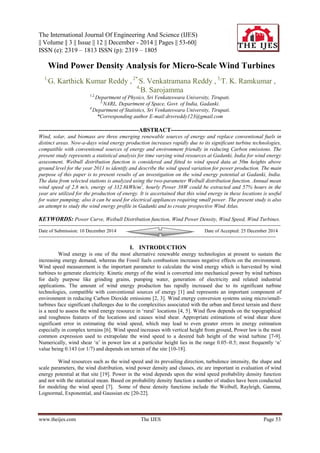 The International Journal Of Engineering And Science (IJES)
|| Volume || 3 || Issue || 12 || December - 2014 || Pages || 53-60||
ISSN (e): 2319 – 1813 ISSN (p): 2319 – 1805
www.theijes.com The IJES Page 53
 Wind Power Density Analysis for Micro-Scale Wind Turbines
1,
G. Karthick Kumar Reddy , 2*,
S. Venkatramana Reddy , 3,
T. K. Ramkumar ,
4,
B. Sarojamma
1,2,
Department of Physics, Sri Venkateswara University, Tirupati.
3,
NARL, Department of Space, Govt. of India, Gadanki.
4,
Department of Statistics, Sri Venkateswara University, Tirupati.
*Corresponding author E-mail:drsvreddy123@gmail.com
--------------------------------------------------ABSTRACT-------------------------------------------------------
Wind, solar, and biomass are three emerging renewable sources of energy and replace conventional fuels in
distinct areas. Now-a-days wind energy production increases rapidly due to its significant turbine technologies,
compatible with conventional sources of energy and environment friendly in reducing Carbon emissions. The
present study represents a statistical analysis for time varying wind resources at Gadanki, India for wind energy
assessment. Weibull distribution function is considered and fitted to wind speed data at 50m heights above
ground level for the year 2011 to identify and describe the wind speed variation for power production. The main
purpose of this paper is to present results of an investigation on the wind energy potential at Gadanki, India.
The data from selected stations is analyzed using the two-parameter Weibull distribution function. Annual mean
wind speed of 2.8 m/s, energy of 332.8kWh/m2
, hourly Power 38W could be extracted and 57% hours in the
year are utilized for the production of energy. It is ascertained that this wind energy in these locations is useful
for water pumping; also it can be used for electrical appliances requiring small power. The present study is also
an attempt to study the wind energy profile in Gadanki and to create prospective Wind Atlas.
KEYWORDS: Power Curve, Weibull Distribution function, Wind Power Density, Wind Speed, Wind Turbines.
------------------------------------------------------------------------------------------------------------------------------------------------------
Date of Submission: 10 December 2014 Date of Accepted: 25 December 2014
---------------------------------------------------------------------------------------------------------------------------------------------------
I. INTRODUCTION
Wind energy is one of the most alternative renewable energy technologies at present to sustain the
increasing energy demand, whereas the Fossil fuels combustion increases negative effects on the environment.
Wind speed measurement is the important parameter to calculate the wind energy which is harvested by wind
turbines to generate electricity. Kinetic energy of the wind is converted into mechanical power by wind turbines
for daily purpose like grinding grains, pumping water, generation of electricity and related industrial
applications. The amount of wind energy production has rapidly increased due to its significant turbine
technologies, compatible with conventional sources of energy [1] and represents an important component of
environment in reducing Carbon Dioxide emissions [2, 3]. Wind energy conversion systems using micro/small-
turbines face significant challenges due to the complexities associated with the urban and forest terrain and there
is a need to assess the wind energy resource in „rural‟ locations [4, 5]. Wind flow depends on the topographical
and roughness features of the locations and causes wind shear. Appropriate estimations of wind shear show
significant error in estimating the wind speed, which may lead to even greater errors in energy estimation
especially in complex terrains [6]. Wind speed increases with vertical height from ground, Power law is the most
common expression used to extrapolate the wind speed to a desired hub height of the wind turbine [7-9].
Numerically, wind shear „α‟ in power law at a particular height lies in the range 0.05–0.5; most frequently „α‟
value being 0.143 (or 1/7) and depends on terrain of the site [10-18].
Wind resources such as the wind speed and its prevailing direction, turbulence intensity, the shape and
scale parameters, the wind distribution, wind power density and classes, etc are important in evaluation of wind
energy potential at that site [19]. Power in the wind depends upon the wind speed probability density function
and not with the statistical mean. Based on probability density function a number of studies have been conducted
for modeling the wind speed [7]. Some of these density functions include the Weibull, Rayleigh, Gamma,
Lognormal, Exponential, and Gaussian etc [20-22].
 