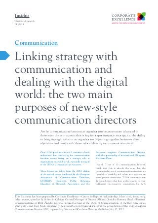 Insights
Strategy Documents
I31/2013

Communication

Linking strategy with
communication and
dealing with the digital
world: the two main
purposes of new-style
communication directors
As the communication function at organisations becomes more advanced it
draws ever closer to a point that is key for its performance: strategy, i.e. the ability
to bring strategic value to an organisation by joining together business-related
objectives and results with those related directly to communication itself.
Over 2200 specialists from 42 countries clearly
understand that reinforcing the communication
function means taking on a strategic role at
organisations once and for all, especially in regard
to the CEO as a company’s top executive.
These figures are taken from the 2012 edition
of the annual survey conducted by the European
Association of Communication Directors,
EUPRERA
(European
Public
Relations
Education & Research Association and the

European magazine Communication Director,
with the sponsorship of international PR agency
Ketchum-Pleon.
Indeed, 7 out of 10 communication directors
think that this is already the case, that the
recommendations of communication directors are
listened to carefully and taken into account on
management committees. 72% of communication
directors believe that they are listened to by their
colleagues on executive committees, but 82%

This document has been prepared by Corporate Excellence – Centre for Reputation Leadership. It has cited, from among
other sources, speeches by Sebastián Cebrián, General Manager of Dircom, Alfonso González Herrero, Head of External
Communications at IBM, Ángeles Moreno, tenured lecturer at the Dept. of Communication of the Rey Juan Carlos
University , and Tony Noel, President of Ketchum-Pleon in Spain, delivered at the presentation of the study European
Communication Monitor 2012, organised by Dircom and Ketchum-Pleon in Madrid on July 12, 2012.

 