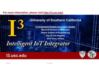 Intelligent IOT Integrator (I3)
University of Southern
California
A joint project: Marshall and
Viterbi
University of Southern California
A Consortium Project and Action Cluster
Marshall School of Business
Viterbi School of Engineering
City of Los Angeles
And many others
I3.usc.edu
For more information, please visit http://i3.usc.edu/
5/3/2019 I3.usc.edu 1
 