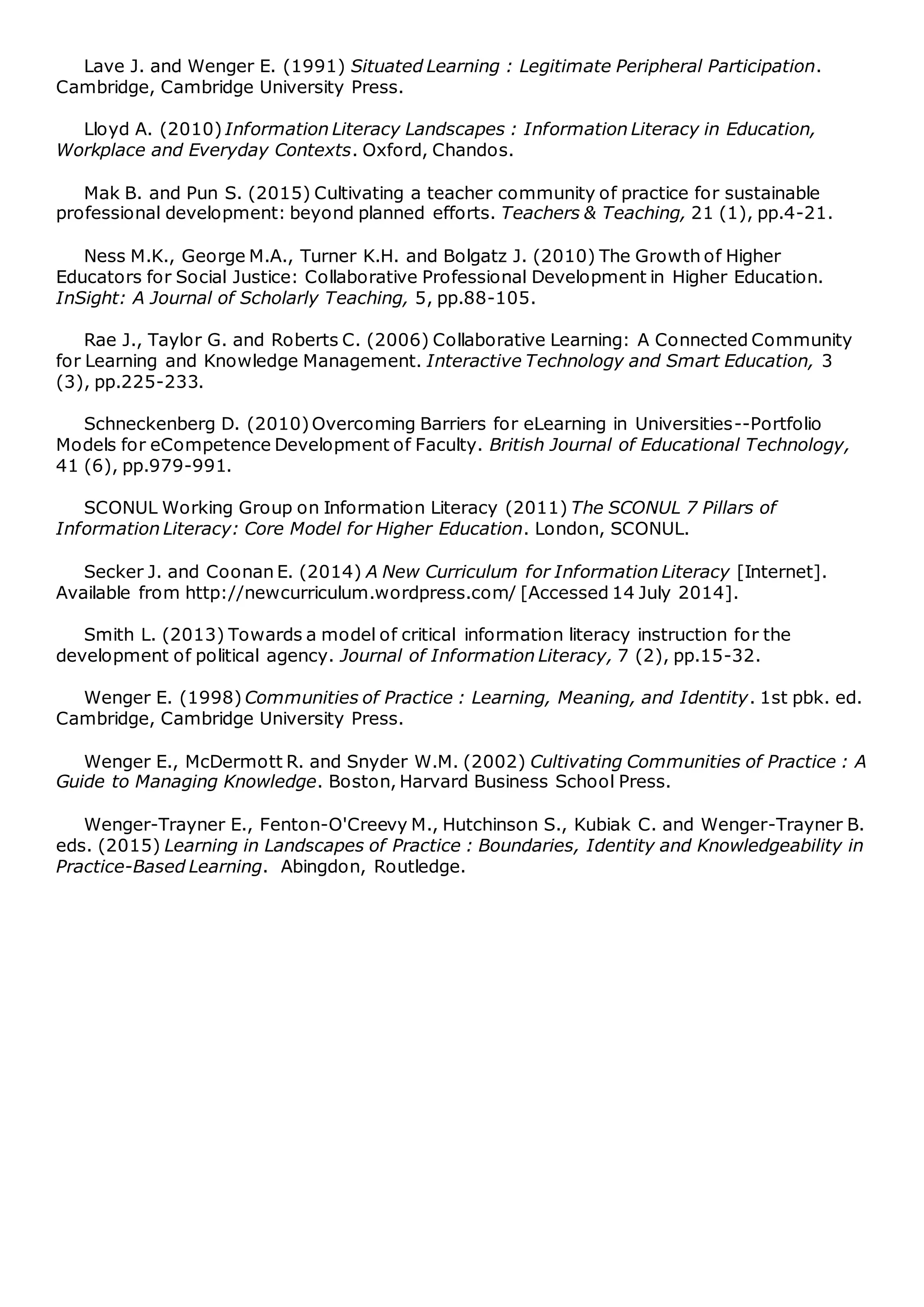 Lave J. and Wenger E. (1991) Situated Learning : Legitimate Peripheral Participation.
Cambridge, Cambridge University Press.
Lloyd A. (2010) Information Literacy Landscapes : Information Literacy in Education,
Workplace and Everyday Contexts. Oxford, Chandos.
Mak B. and Pun S. (2015) Cultivating a teacher community of practice for sustainable
professional development: beyond planned efforts. Teachers & Teaching, 21 (1), pp.4-21.
Ness M.K., George M.A., Turner K.H. and Bolgatz J. (2010) The Growth of Higher
Educators for Social Justice: Collaborative Professional Development in Higher Education.
InSight: A Journal of Scholarly Teaching, 5, pp.88-105.
Rae J., Taylor G. and Roberts C. (2006) Collaborative Learning: A Connected Community
for Learning and Knowledge Management. Interactive Technology and Smart Education, 3
(3), pp.225-233.
Schneckenberg D. (2010)Overcoming Barriers for eLearning in Universities--Portfolio
Models for eCompetence Development of Faculty. British Journal of Educational Technology,
41 (6), pp.979-991.
SCONUL Working Group on Information Literacy (2011) The SCONUL 7 Pillars of
Information Literacy: Core Model for Higher Education. London, SCONUL.
Secker J. and Coonan E. (2014) A New Curriculum for Information Literacy [Internet].
Available from http://newcurriculum.wordpress.com/ [Accessed 14 July 2014].
Smith L. (2013) Towards a model of critical information literacy instruction for the
development of political agency. Journal of Information Literacy, 7 (2), pp.15-32.
Wenger E. (1998) Communities of Practice : Learning, Meaning, and Identity. 1st pbk. ed.
Cambridge, Cambridge University Press.
Wenger E., McDermott R. and Snyder W.M. (2002) Cultivating Communities of Practice : A
Guide to Managing Knowledge. Boston, Harvard Business School Press.
Wenger-Trayner E., Fenton-O'Creevy M., Hutchinson S., Kubiak C. and Wenger-Trayner B.
eds. (2015) Learning in Landscapes of Practice : Boundaries, Identity and Knowledgeability in
Practice-Based Learning. Abingdon, Routledge.
 