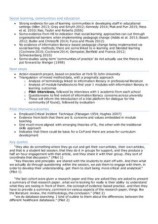 Social learning, communities and education
 Strong evidence for use of learning communities in developing staff in educational
settings (Allen 2013; Gray and Smyth 2012; Kennedy 2014; Mak and Pun 2015; Ness
et al. 2010; Rae, Taylor and Roberts 2006)
 Some evidence from HE to indication that social learning approaches can cut through
organisational barriers when implementing pedagogic change (Addis et al. 2013; Beach
2012; Butler and Christofili 2014; Furco and Moely 2012)
 No evidence of information literacy-based pedagogic change being implemented via
social learning methods; there are some linked to e-learning and blended learning
(Cochrane 2010; Cochrane 2014; Dempster, Benfield and Francis 2012;
Schneckenberg 2010)
 Some studies using term ‘communities of practice’ do not actually use the theory as
put forward by Wenger (1998)
Next steps
 Action research project, based on practice at York St John University
 Triangulation of mixed method data, with a pragmatic approach
o Analysis of terminology linked to information literacy in professional literature
o Analysis of module handbooks to find year 1 modules with information literacy in
learning outcomes
o Pilot interviews, followed by interviews with 1 academic from each school
o Questionnaire to find extent of information literacy concerns across university
o These will inform the introduction of a trial platform for dialogue for the
community (if found), followed by evaluation
Pilot interview outcomes
 Employed Critical Incident Technique (Flanagan 1954; Hughes 2007)
 Evidence from both that there are IL concerns and values embedded in module
teaching
 One much more aligned with emerging theories of IL, the other with the traditional
skills approach
 Indicates that there could be basis for a CoP and there are areas for curriculum
development
Key quotes
“they also do something where they go out and get their own articles, their own articles,
and that is a student led session, that they do it in groups for support, and they produce a
half an hour engagement with that article, and they share it with their group…they sort of
coordinate that discussion.” (Pilot 1)
“Key theories and principles are shared with the students to start off with. And then what
we actually do through questioning within the session, we ask them to engage with them, in
order to develop their understanding…get them to start being more critical and analytical.”
(Pilot 1)
“the last cohort were given a research paper and they are asked they are asked to present
a summary of that research paper…what we’re looking for really is their ability to understand
what they are seeing in front of them…the concept of evidence-based practice…and then they
have to provide a summary, comment on various aspects of the research paper, things like
the literature review, the methodology, the conclusion.” (Pilot 2)
“we do database searching. I kind of outline to them about the differences between the
different healthcare databases.” (Pilot 2)
 