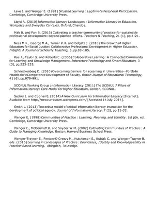 Lave J. and Wenger E. (1991) Situated Learning : Legitimate Peripheral Participation.
Cambridge, Cambridge University Press.
Lloyd A. (2010) Information Literacy Landscapes : Information Literacy in Education,
Workplace and Everyday Contexts. Oxford, Chandos.
Mak B. and Pun S. (2015) Cultivating a teacher community of practice for sustainable
professional development: beyond planned efforts. Teachers & Teaching, 21 (1), pp.4-21.
Ness M.K., George M.A., Turner K.H. and Bolgatz J. (2010) The Growth of Higher
Educators for Social Justice: Collaborative Professional Development in Higher Education.
InSight: A Journal of Scholarly Teaching, 5, pp.88-105.
Rae J., Taylor G. and Roberts C. (2006) Collaborative Learning: A Connected Community
for Learning and Knowledge Management. Interactive Technology and Smart Education, 3
(3), pp.225-233.
Schneckenberg D. (2010)Overcoming Barriers for eLearning in Universities--Portfolio
Models for eCompetence Development of Faculty. British Journal of Educational Technology,
41 (6), pp.979-991.
SCONUL Working Group on Information Literacy (2011) The SCONUL 7 Pillars of
Information Literacy: Core Model for Higher Education. London, SCONUL.
Secker J. and Coonan E. (2014) A New Curriculum for Information Literacy [Internet].
Available from http://newcurriculum.wordpress.com/ [Accessed 14 July 2014].
Smith L. (2013) Towards a model of critical information literacy instruction for the
development of political agency. Journal of Information Literacy, 7 (2), pp.15-32.
Wenger E. (1998) Communities of Practice : Learning, Meaning, and Identity. 1st pbk. ed.
Cambridge, Cambridge University Press.
Wenger E., McDermott R. and Snyder W.M. (2002) Cultivating Communities of Practice : A
Guide to Managing Knowledge. Boston, Harvard Business School Press.
Wenger-Trayner E., Fenton-O'Creevy M., Hutchinson S., Kubiak C. and Wenger-Trayner B.
eds. (2015) Learning in Landscapes of Practice : Boundaries, Identity and Knowledgeability in
Practice-Based Learning. Abingdon, Routledge.
 