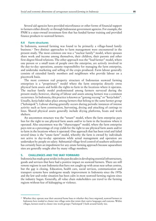 Social and economic dimensions of carrageenan seaweed farming in Indonesia 85
Several aid agencies have provided microfinance or other forms of financial support
to farmers either directly or through Indonesian government agencies. For example, the
PNM is a state-owned investment firm that has funded farmer training and provided
finance products to seaweed farmers.
4.4	 Farm structures
In Indonesia, seaweed farming was found to be primarily a village-based family
business.12
Two distinct approaches to farm management were encountered in the
present study. The most common one was a “nuclear family” model, where spouses
share work and income among themselves, their children, their parents and other
first-degree blood relations. The other approach was the “lead farmer” model, where
one person or a small team of people own the enterprise, are actively involved in
the day-to-day operations, assume responsibility for managing the farm enterprise,
and undertake marketing and selling of the crops produced. Farm labour generally
consists of extended family members and neighbours who provide labour on a
piecework basis.
The most common real property structure of Indonesian seaweed farming
enterprises is a “proprietary” model where the farm enterprise directly owns
physical farm assets and holds the rights to farm in the locations where it operates.
The nuclear family model predominated among farmers surveyed during the
present study; however, sharing of labour and assets among farmers was a common
occurrence. In Indonesia, this practice is known as “gotong royong” or “kerja bakti”.
Usually, kerja bakti takes place among farmers that belong to the same farmer group
(“kelompok”). Labour sharing generally occurs during periodic instances of intense
activity such as farm construction, harvesting, drying and attaching of cuttings to
lines. Shared physical assets generally include drying platforms, boats and work
shelters.
An uncommon structure was the “tenant” model, where the farm enterprise pays
fees for the right to use physical farm assets and/or to farm in the locations where it
operated. Also uncommon was the “sharecropper” model, where the farm enterprise
pays rent as a percentage of crop yields for the right to use physical farm assets and/or
to farm in the locations where it operated. One approach that has been tried and failed
several times is the “estate farm” model, whereby the farm is owned by individuals
not active in day-to-day operations while actual management and operation are
undertaken by people on salary. Substantial village-level control of seashore utilization
has certainly been an impediment for any estate farming approach because aquaculture
sites are generally sought after by many village members.
5.	 CHALLENGES AND THE WAY FORWARD
Indonesiahasmadegreatstridesinthepastdecadesindevelopingessentialinfrastructure,
goods and services that have had a positive impact on seaweed farmers. There are still
remote regions in east Indonesia that have not caught up with areas near urban centres,
but the gap is closing. Education, health care, social services, communication and
transport systems have undergone steady improvement in Indonesia since the 1970s
and the law-and-order situation has been calm in most seaweed farming regions since
the industry began. Generally, all value chain stakeholders can travel to the farming
regions without fear of kidnapping or violence.
12
	 Whether they operate near their ancestral home base or whether they have migrated, seaweed farmers in
Indonesia have tended to cluster into village units that retain their native languages and customs. Within
villages, farmers tend to cluster into work groups (“kelompok”) built around family ties.
 