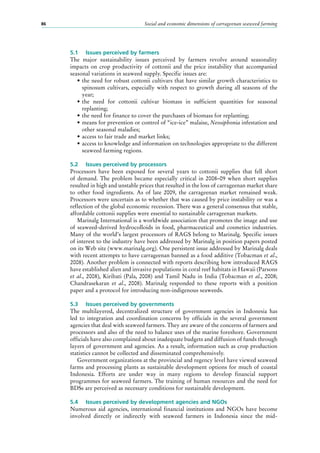 Social and economic dimensions of carrageenan seaweed farming86
5.1	 Issues perceived by farmers
The major sustainability issues perceived by farmers revolve around seasonality
impacts on crop productivity of cottonii and the price instability that accompanied
seasonal variations in seaweed supply. Specific issues are:
•	the need for robust cottonii cultivars that have similar growth characteristics to
spinosum cultivars, especially with respect to growth during all seasons of the
year;
•	the need for cottonii cultivar biomass in sufficient quantities for seasonal
replanting;
•	the need for finance to cover the purchases of biomass for replanting;
•	means for prevention or control of “ice-ice” malaise, Neosiphonia infestation and
other seasonal maladies;
•	access to fair trade and market links;
•	access to knowledge and information on technologies appropriate to the different
seaweed farming regions.
5.2	 Issues perceived by processors
Processors have been exposed for several years to cottonii supplies that fell short
of demand. The problem became especially critical in 2008–09 when short supplies
resulted in high and unstable prices that resulted in the loss of carrageenan market share
to other food ingredients. As of late 2009, the carrageenan market remained weak.
Processors were uncertain as to whether that was caused by price instability or was a
reflection of the global economic recession. There was a general consensus that stable,
affordable cottonii supplies were essential to sustainable carrageenan markets.
Marinalg International is a worldwide association that promotes the image and use
of seaweed-derived hydrocolloids in food, pharmaceutical and cosmetics industries.
Many of the world’s largest processors of RAGS belong to Marinalg. Specific issues
of interest to the industry have been addressed by Marinalg in position papers posted
on its Web site (www.marinalg.org). One persistent issue addressed by Marinalg deals
with recent attempts to have carrageenan banned as a food additive (Tobacman et al.,
2008). Another problem is connected with reports describing how introduced RAGS
have established alien and invasive populations in coral reef habitats in Hawaii (Parsons
et al., 2008), Kiribati (Pala, 2008) and Tamil Nadu in India (Tobacman et al., 2008;
Chandrasekaran et al., 2008). Marinalg responded to these reports with a position
paper and a protocol for introducing non-indigenous seaweeds.
5.3	 Issues perceived by governments
The multilayered, decentralized structure of government agencies in Indonesia has
led to integration and coordination concerns by officials in the several government
agencies that deal with seaweed farmers. They are aware of the concerns of farmers and
processors and also of the need to balance uses of the marine foreshore. Government
officials have also complained about inadequate budgets and diffusion of funds through
layers of government and agencies. As a result, information such as crop production
statistics cannot be collected and disseminated comprehensively.
Government organizations at the provincial and regency level have viewed seaweed
farms and processing plants as sustainable development options for much of coastal
Indonesia. Efforts are under way in many regions to develop financial support
programmes for seaweed farmers. The training of human resources and the need for
BDSs are perceived as necessary conditions for sustainable development.
5.4	 Issues perceived by development agencies and NGOs
Numerous aid agencies, international financial institutions and NGOs have become
involved directly or indirectly with seaweed farmers in Indonesia since the mid-
 