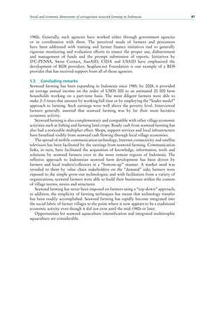 Social and economic dimensions of carrageenan seaweed farming in Indonesia 87
1980s. Generally, such agencies have worked either through government agencies
or in coordination with them. The perceived needs of farmers and processors
have been addressed with training and farmer finance initiatives tied to generally
rigorous monitoring and evaluation efforts to ensure the proper use, disbursement
and management of funds and the prompt submission of reports. Initiatives by
IFC-PENSA, Swiss Contact, AusAID, CIDA and USAID have emphasized the
development of BDS providers. Seaplant.net Foundation is one example of a BDS
provider that has received support from all of those agencies.
5.5	 Concluding remarks
Seaweed farming has been expanding in Indonesia since 1985; by 2008, it provided
an average annual income on the order of USD5  000 to an estimated 20  000  farm
households working on a part-time basis. The most diligent farmers were able to
make 2–3 times that amount by working full time or by employing the “leader model”
approach to farming. Such earnings were well above the poverty level. Interviewed
farmers generally asserted that seaweed farming was by far their most lucrative
economic activity.
Seaweed farming is also complementary and compatible with other village economic
activities such as fishing and farming land crops. Ready cash from seaweed farming has
also had a noticeable multiplier effect. Shops, support services and local infrastructure
have benefited visibly from seaweed cash flowing through local village economies.
The spread of mobile communication technology, Internet connectivity and satellite
television has been facilitated by the earnings from seaweed farming. Communication
links, in turn, have facilitated the acquisition of knowledge, information, tools and
solutions by seaweed farmers even in the more remote regions of Indonesia. The
reflexive approach to Indonesian seaweed farm development has been driven by
farmers and local traders/collectors in a “bottom-up” manner. A market need was
revealed to them by value chain stakeholders on the “demand” side; farmers were
exposed to the simple grow-out technologies; and with facilitation from a variety of
organizations, seaweed farmers were able to build their businesses within the context
of village norms, mores and structures.
Seaweed farming has never been imposed on farmers using a “top-down” approach;
in addition, the simplicity of farming techniques has meant that technology transfer
has been readily accomplished. Seaweed farming has rapidly become integrated into
the social fabric of farmer villages to the point where it now appears to be a traditional
economic activity even though it did not exist until the mid-1980s or later.
Opportunities for seaweed aquaculture intensification and integrated multitrophic
aquaculture are considerable.
 