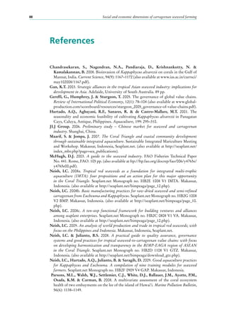 Social and economic dimensions of carrageenan seaweed farming88
References
Chandrasekaran, S., Nagendran, N.A., Pandiaraja, D., Krishnankutty, N. &
Kamalakannan, B. 2008. Bioinvasion of Kappaphycus alvarezii on corals in the Gulf of
Mannar, India. Current Science, 94(9): 1167–1172 (also available at www.ias.ac.in/currsci/
may102008/1167.pdf).
Gan, K.T. 2003. Strategic alliances in the tropical Asian seaweed industry: implications for
development in Asia. Adelaide, University of South Australia. 89 pp.
Gereffi, G., Humphrey, J. & Sturgeon, T. 2005. The governance of global value chains.
Review of International Political Economy, 12(1): 78–104 (also available at www.global-
production.com/scoreboard/resources/sturgeon_2005_governance-of-value-chains.pdf).
Hurtado, A.Q., Agbayani, R.F., Sanares, R. & de Castro-Mallare, M.T. 2001. The
seasonality and economic feasibility of cultivating Kappaphycus alvarezii in Panagatan
Cays, Caluya, Antique, Philippines. Aquaculture, 199: 295–310.
JLJ Group. 2006. Preliminary study – Chinese market for seaweed and carrageenan
industry. Shanghai, China.
Maarif, S. & Jompa, J. 2007. The Coral Triangle and coastal community development
through sustainable integrated aquaculture. Sustainable Integrated Mariculture Meeting
and Workshop. Makassar, Indonesia, Seaplant.net. (also available at http://seaplant.net/
index_mbr.php?page=sea_publications).
McHugh, D.J. 2003. A guide to the seaweed industry. FAO Fisheries Technical Paper
No. 441. Rome, FAO. 105 pp. (also available at ftp://ftp.fao.org/docrep/fao/006/y4765e/
y4765e00.pdf).
Neish, I.C. 2008a. Tropical red seaweeds as a foundation for integrated multi-trophic
aquaculture (IMTA): four propositions and an action plan for this major opportunity
in the Coral Triangle. Seaplant.net Monograph no.  HB2E 1008 V1 IMTA. Makassar,
Indonesia. (also available at http://seaplant.net/bimpeaga/page_12.php).
Neish, I.C. 2008b. Basic manufacturing practices for raw-dried seaweed and semi-refined
carrageenan from Eucheuma and Kappaphycus. Seaplant.net Monograph no. HB2G 1008
V2 BMP. Makassar, Indonesia. (also available at http://seaplant.net/bimpeaga/page_10.
php).
Neish, I.C. 2008c. A ten-step functional framework for building ventures and alliances
among seaplant enterprises. Seaplant.net Monograph no. HB2C 0808 V1 VA. Makassar,
Indonesia. (also available at http://seaplant.net/bimpeaga/page_12.php).
Neish, I.C. 2009. An analysis of world production and trade in tropical red seaweeds; with
focus on the Philippines and Indonesia. Makassar, Indonesia, Seaplant.net.
Neish, I.C. & Julianto, B.S. 2008. A practical guide to quality assurance, governance
systems and good practices for tropical seaweed-to-carrageenan value chains: with focus
on developing harmonization and transparency in the BIMP-EAGA region of ASEAN
in the Coral Triangle. Seaplant.net Monograph no. HB2D 1108 V1 GTZ. Makassar,
Indonesia. (also available at http://seaplant.net/bimpeaga/download_gtz.php).
Neish, I.C., Hurtado, A.Q., Julianto, B. & Saragih, D. 2009. Good aquaculture practices
for Kappaphycus and Eucheuma. A compilation of nine training modules for seaweed
farmers. Seaplant.net Monograph no. HB2F 0909 V4 GAP. Makassar, Indonesia.
Parsons, M.L., Walsh, W.J., Settlemier, C.J., White, D.J., Ballauer, J.M., Ayotte, P.M.,
Osada,  K.M. & Carman, B. 2008. A multivariate assessment of the coral ecosystem
health of two embayments on the lee of the island of Hawai‘i. Marine Pollution Bulletin,
56(6): 1138–1149.
 