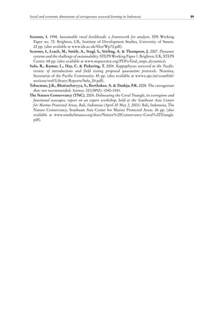 Social and economic dimensions of carrageenan seaweed farming in Indonesia 89
Scoones, I. 1998. Sustainable rural livelihoods: a framework for analysis. IDS Working
Paper no.  72. Brighton, UK, Institute of Development Studies, University of Sussex.
22 pp. (also available at www.ids.ac.uk/files/Wp72.pdf).
Scoones, I., Leach, M., Smith, A., Stagl, S., Stirling, A. & Thompson, J. 2007. Dynamic
systems and the challenge of sustainability. STEPS Working Paper 1. Brighton, UK, STEPS
Centre. 68 pp. (also available at www.stepscentre.org/PDFs/final_steps_dynamics).
Sulu, R., Kumar, L., Hay, C. & Pickering, T. 2004. Kappaphycus seaweed in the Pacific:
review of introductions and field testing proposed quarantine protocols. Noumea,
Secretariat of the Pacific Community. 85 pp. (also available at wwwx.spc.int/coastfish/
sections/reef/Library/Reports/Sulu_04.pdf).
Tobacman, J.K., Bhattacharyya, S., Borthakur, A. & Dudeja, P.K. 2008. The carrageenan
diet: not recommended. Science, 321(5892): 1040–1041.
The Nature Conservancy (TNC). 2004. Delineating the Coral Triangle, its ecoregions and
functional seascapes: report on an expert workshop, held at the Southeast Asia Center
for Marine Protected Areas, Bali, Indonesia (April 30 May 2, 2003). Bali, Indonesia, The
Nature Conservancy, Southeast Asia Center for Marine Protected Areas. 26 pp. (also
available at www.southchinasea.org/docs/Nature%20Conservancy-Coral%20Triangle.
pdf).
 