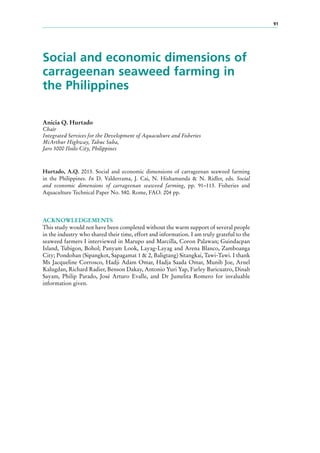 91
Social and economic dimensions of
carrageenan seaweed farming in
the Philippines
Anicia Q. Hurtado
Chair
Integrated Services for the Development of Aquaculture and Fisheries
McArthur Highway, Tabuc Suba,
Jaro 5000 Iloilo City, Philippines
Hurtado, A.Q. 2013. Social and economic dimensions of carrageenan seaweed farming
in the Philippines. In D. Valderrama, J. Cai, N. Hishamunda & N. Ridler, eds. Social
and economic dimensions of carrageenan seaweed farming, pp. 91–113. Fisheries and
Aquaculture Technical Paper No. 580. Rome, FAO. 204 pp.
ACKNOWLEDGEMENTS
This study would not have been completed without the warm support of several people
in the industry who shared their time, effort and information. I am truly grateful to the
seaweed farmers I interviewed in Marupo and Marcilla, Coron Palawan; Guindacpan
Island, Tubigon, Bohol; Panyam Look, Layag-Layag and Arena Blanco, Zamboanga
City; Pondohan (Sipangkot, Sapagamat 1 & 2, Baligtang) Sitangkai, Tawi-Tawi. I thank
Ms Jacqueline Corrosco, Hadji Adam Omar, Hadja Saada Omar, Munib Joe, Arnel
Kalugdan, Richard Radier, Benson Dakay, Antonio Yuri Yap, Farley Baricuatro, Dinah
Sayam, Philip Parado, José Arturo Evalle, and Dr Jumelita Romero for invaluable
information given.
 
