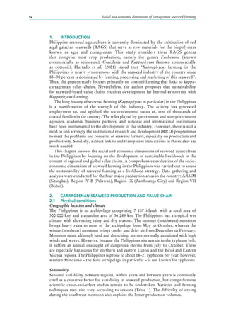 Social and economic dimensions of carrageenan seaweed farming92
1.	 INTRODUCTION
Philippine seaweed aquaculture is currently dominated by the cultivation of red
algal galactan seaweeds (RAGS) that serve as raw materials for the biopolymers
known as agar and carrageenan. This study considers three RAGS genera
that comprise most crop production, namely the genera Eucheuma (known
commercially as spinosum), Gracilaria and Kappaphycus (known commercially
as cottonii). Hurtado et al. (2001) stated that “Kappaphycus farming in the
Philippines is nearly synonymous with the seaweed industry of the country since
85−90 percent is dominated by farming, processing and marketing of this seaweed”.
Thus, the present study focuses primarily on cottonii farming that links to kappa-
carrageenan value chains. Nevertheless, the author proposes that sustainability
for seaweed-based value chains requires development far beyond synonymy with
Kappaphycus farming.
The long history of seaweed farming (Kappaphycus in particular) in the Philippines
is a manifestation of the strength of this industry. The activity has generated
employment to, and uplifted the socio-economic status of, tens of thousands of
coastal families in the country. The roles played by government and non-government
agencies, academia, business partners, and national and international institutions
have been instrumental to the development of the industry. However, there is still a
need to link strongly the institutional research and development (R&D) programmes
to meet the problems and concerns of seaweed farmers, especially on production and
productivity. Similarly, a direct link to and transparent transactions in the market are
much needed.
This chapter assesses the social and economic dimensions of seaweed aquaculture
in the Philippines by focusing on the development of sustainable livelihoods in the
context of regional and global value chains. A comprehensive evaluation of the socio-
economic dimensions of seaweed farming in the Philippines was carried out to assess
the sustainability of seaweed farming as a livelihood strategy. Data gathering and
analysis were conducted for the four major production areas in the country: ARMM
(Sitangkai), Region IV-B (Palawan), Region IX (Zamboanga City) and Region VII
(Bohol).
2.	 CARRAGEENAN SEAWEED PRODUCTION AND VALUE CHAIN
2.1	 Physical conditions
Geographic location and climate
The Philippines is an archipelago comprising 7  107  islands with a total area of
300 000 km2
and a coastline area of 36 289 km. The Philippines has a tropical wet
climate with alternating rainy and dry seasons. The summer (southwest) monsoon
brings heavy rains to most of the archipelago from May to October, whereas the
winter (northeast) monsoon brings cooler and drier air from December to February.
Monsoon rains, although hard and drenching, are not normally associated with high
winds and waves. However, because the Philippines sits astride in the typhoon belt,
it suffers an annual onslaught of dangerous storms from July to October. These
are especially hazardous for northern and eastern Luzon and the Bicol and Eastern
Visayas regions. The Philippines is prone to about 18–21 typhoons per year; however,
western Mindanao – the Sulu archipelago in particular – is not known for typhoons.
Seasonality
Seasonal variability between regions, within years and between years is commonly
cited as a causative factor for variability in seaweed production, but comprehensive
scientific cause-and-effect studies remain to be undertaken. Varieties and farming
techniques may also vary according to seasons (Table  1). The difficulty of drying
during the southwest monsoon also explains the lower production volumes.
 