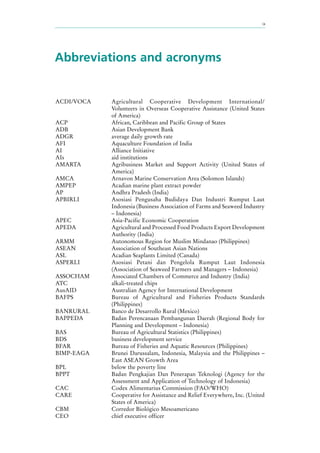 ix
Abbreviations and acronyms
ACDI/VOCA Agricultural Cooperative Development International/
Volunteers in Overseas Cooperative Assistance (United States
of America)
ACP African, Caribbean and Pacific Group of States
ADB Asian Development Bank
ADGR average daily growth rate
AFI Aquaculture Foundation of India
AI Alliance Initiative
AIs aid institutions
AMARTA Agribusiness Market and Support Activity (United States of
America)
AMCA Arnavon Marine Conservation Area (Solomon Islands)
AMPEP Acadian marine plant extract powder
AP Andhra Pradesh (India)
APBIRLI Asosiasi Pengusaha Budidaya Dan Industri Rumput Laut
Indonesia (Business Association of Farms and Seaweed Industry
– Indonesia)
APEC Asia-Pacific Economic Cooperation
APEDA Agricultural and Processed Food Products Export Development
Authority (India)
ARMM Autonomous Region for Muslim Mindanao (Philippines)
ASEAN Association of Southeast Asian Nations
ASL Acadian Seaplants Limited (Canada)
ASPERLI Asosiasi Petani dan Pengelola Rumput Laut Indonesia
(Association of Seaweed Farmers and Managers – Indonesia)
ASSOCHAM Associated Chambers of Commerce and Industry (India)
ATC alkali-treated chips
AusAID Australian Agency for International Development
BAFPS Bureau of Agricultural and Fisheries Products Standards
(Philippines)
BANRURAL Banco de Desarrollo Rural (Mexico)
BAPPEDA Badan Perencanaan Pembangunan Daerah (Regional Body for
Planning and Development – Indonesia)
BAS Bureau of Agricultural Statistics (Philippines)
BDS business development service
BFAR Bureau of Fisheries and Aquatic Resources (Philippines)
BIMP-EAGA Brunei Darussalam, Indonesia, Malaysia and the Philippines –
East ASEAN Growth Area
BPL below the poverty line
BPPT Badan Pengkajian Dan Penerapan Teknologi (Agency for the
Assessment and Application of Technology of Indonesia)
CAC Codex Alimentarius Commission (FAO/WHO)
CARE Cooperative for Assistance and Relief Everywhere, Inc. (United
States of America)
CBM Corredor Biológico Mesoamericano
CEO chief executive officer
 