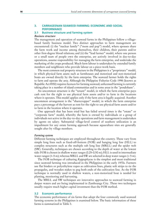 Social and economic dimensions of carrageenan seaweed farming98
3.	 CARRAGEENAN SEAWEED FARMING: ECONOMIC AND SOCIAL 		
	PERFORMANCE
3.1	 Business structure and farming system
Business structure
The management and operation of seaweed farms in the Philippines follow a village-
based family business model. Two distinct approaches to farm management are
encountered: (i) the “nuclear family” (“mom and pop”) model, where spouses share
the farm work and income among themselves, their children, their parents and/or
other first-degree blood relations; and (ii) the “lead farmer” model, where one person
or a small team of people own the enterprise, are actively involved in day-to-day
operations, assume responsibility for managing the farm enterprise, and undertake the
marketing of the crops produced. Much farm labour is undertaken by extended family
members and neighbours who provide labour on a piece-work basis.
The most common real property structure in the Philippines is a “proprietary” model,
in which physical farm assets such as farmhouses and motorized and non-motorized
boats are owned directly by the farm enterprise. The seaweed farmer holds the rights
to farm and operate the area. Although the Philippine Fisheries Code 1998 (known as
Republic Act 8550) requires licences for farming seaweed, unlicensed farming is currently
taking place in a number of island communities and in some areas in the "pondohans".
An uncommon structure is the “tenant” model, in which the farm enterprise pays
cash rent for the right to use physical farm assets and/or to farm in the locations
where it operates. This model applies only if the farm area is legally acquired. Another
uncommon arrangement is the “sharecropper” model, in which the farm enterprise
pays a percentage of the harvest as rent for the right to use physical farm assets and/or
to farm in the location where it operates.
One approach that has been tried but has failed several times is the “estate” or
“corporate farm” model, whereby the farm is owned by individuals or a group of
individuals not active in the day-to-day operations and farm management is undertaken
by agents on salary. Substantial village-level control of seashore utilization is an
impediment for any estate farming approach because aquaculture sites are generally
sought after by village members.
Farming system
Different farming techniques are employed throughout the country. These vary from
simple long lines such as fixed-off-bottom (FOB) and hanging long line (HLL) to
complex structures such as the multiple raft long line (MRLL) and the spider web
(SW). Generally, techniques are chosen according to the depth of water at the lowest
tide: FOB is chosen in shallow water ranges (0.25–0.50 m); HLL is used in intermediate
water ranges (1–5 m); whereas MRLL and SW are selected in deep water ranges (> 5 m).
The FOB technique of culturing Kappaphycus is the simplest and most traditional
since seaweed farming was introduced in the Philippines in the early 1970s. Farmers
use flat binders or polyethylene ropes as cultivation lines, plastic soft strips to tie the
propagules, and wooden stakes to peg both ends of the cultivation line. As the FOB
technique is normally used in shallow waters, a non-motorized boat is needed for
planting, monitoring and harvesting.
The MRLL and SW techniques are innovative approaches to seaweed farming in
deeper waters and are being implemented in Zamboanga City. These two techniques
usually require much higher capital investment than the FOB method.
3.2	 Economic performance
The economic performance of six farms that adopt the four commonly used seaweed
farming systems in the Philippines is examined below. The basic information of these
farms is summarized in Table 3.
 