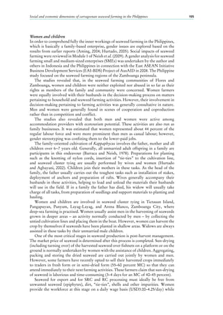 Social and economic dimensions of carrageenan seaweed farming in the Philippines 105
Women and children
In order to comprehend fully the inner workings of seaweed farming in the Philippines,
which is basically a family-based enterprise, gender issues are explored based on the
results from earlier reports (Aming, 2004; Hurtado, 2005). Social impacts of seaweed
farming were reviewed in Module 1 of Neish et al. (2009). A gender analysis for seaweed
farming small and medium-sized enterprises (SMEs) was undertaken by the author and
others in Indonesia and the Philippines in connection with the East ASEAN Initiative
Business Development Services (EAI-BDS) Project of AusAID in 2008. The Philippine
study focused on the seaweed farming regions of the Zamboanga peninsula.
The studies revealed that, in the seaweed farming communities of Flores and
Zamboanga, women and children were neither exploited nor abused in so far as their
rights as members of the family and community were concerned. Women farmers
were equally involved with their husbands in the decision-making process on matters
pertaining to household and seaweed farming activities. However, their involvement in
decision-making pertaining to farming activities was generally consultative in nature.
Men and women were generally found in scenes of cooperation and coproduction
rather than in competition and conflict.
The studies also revealed that both men and women were active among
accommodation providers with ecotourism potential. These activities are also run as
family businesses. It was estimated that women represented about 44 percent of the
regular labour force and were more prominent than men as casual labour; however,
gender stereotyping was confining them to the lower-paid jobs.
The family-oriented cultivation of Kappaphycus involves the father, mother and all
children over 6−7 years old. Generally, all unmarried adult offspring in a family are
participants in this endeavour (Barraca and Neish, 1978). Preparations for planting
such as the knotting of nylon cords, insertion of “tie-ties” to the cultivation line,
and seaweed cluster tying are usually performed by wives and women (Hurtado
and Agbayani, 2002). Children join their mothers in these tasks. As the head of the
family, the father usually carries out the toughest tasks such as installation of stakes,
deployment of anchors and preparation of rafts. Wives generally accompany their
husbands in these activities, helping to load and unload the materials their husbands
will use in the field. If in a family the father has died, his widow will usually take
charge of all tasks, from preparation of seedlings and support materials to planting and
hauling.
Women and children are involved in seaweed cluster tying in Tictauan Island,
Pangapuyan, Panyam, Layag-Layag, and Arena Blanco, Zamboanga City, where
deep-sea farming is practised. Women usually assist men in the harvesting of seaweeds
grown in deeper areas – an activity normally conducted by men – by collecting the
untied cultivation lines and placing them in the boat. However, women can harvest the
crop by themselves if seaweeds have been planted in shallow areas. Widows are always
assisted in these tasks by their unmarried male children.
One of the most critical stages in seaweed production is post-harvest management.
The market price of seaweed is determined after this process is completed. Sun-drying
(including turning over) of the harvested seaweed over fishnets on a platform or on the
ground is normally undertaken by women with the assistance of children. Aggregating,
packing and storing the dried seaweed are carried out jointly by women and men.
However, some farmers have recently opted to sell their harvested crops immediately
to traders in fresh form or in semi-dried form (55–60 percent MC) so that they can
attend immediately to their next farming activities. These farmers claim that sun-drying
of seaweed is laborious and time-consuming (3–4 days for an MC of 40–45 percent).
Seaweed for export and for SRC and RC processing must ideally be free from
unwanted seaweed (epiphytes), dirt, “tie-ties”, shells and other impurities. Women
provide the workforce at this stage on a daily wage basis (USD3.00–4.25/day) while
 