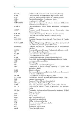 x
CETES Certificados de la Tesorería de la Federación (Mexico)
CIBA Central Institute of Brackishwater Aquaculture (India)
CICY Centro de Investigación Científica de Yucatán (Mexico)
CIDA Canadian International Development Agency
CIF cost, insurance and freight
CINVESTAV Centro de Investigación y de Estudios Avanzados del Instituto
Politécnico Nacional (Mexico)
CIPSED Canada-Indonesia Private Sector Enterprise Development
Project
CMCA Arnavon Island Community Marine Conservation Area
(Solomon Islands)
CMDRS Consejo Mexicano para el Desarrollo Rural Sustentable
CMFRI Central Marine Fisheries Research Institute (India)
Co. company
CODECY Coordinación para el Desarrollo de la Zona Costera de Yucatán
(Mexico)
CoET/UDSM College of Engineering and Technology of the University of
Dar es Salaam (United Republic of Tanzania)
CONABIO Comisión Nacional de Conocimiento para la Biodiversidad
(Mexico)
CoSPSI Commercialization of Seaweed Production in Solomon Islands
CP Copenhagen Pectin (Denmark)
CRDB Cooperative and Rural Development Bank
CRZ Coastal Regulation Zone (India)
CSIR Council of Scientific and Industrial Research (India)
CSMCRI Central Salt and Marine Chemicals Research Institute (India)
CSR corporate social responsibility
CT Coral Triangle
DA Department of Agriculture (Philippines)
DBT Department of BioTechnology, Ministry of Science and
Technology (India)
DGR daily growth rate
DKP Departemen Kelautan dan Perikanan (Indonesian Department
of Oceans and Fisheries)
DRDA District Rural Development Agency (India)
EAI-BDS East ASEAN Initiative Business Development Services Project
EEZ exclusive economic zone
EU European Union (Member Organization)
EUREP Euro Retailer Produce Working Group
FAO Food and Agriculture Organization of the United Nations
FICCI Federation of Indian Chamber of Commerce and Industry
(India)
FINCA Foundation for International Community Assistance (United
States of America)
FOB fixed off bottom
f.o.b. free on board
GAP good aquaculture practice
GCI galvanized corrugated iron
GEF Global Environment Facility
GIP Growers Investment Program (India)
GO government order
GO government organization
GoM Gulf of Mannar (India)
 