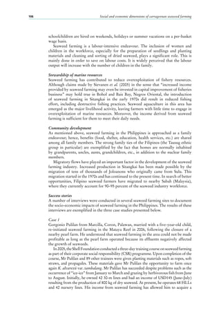 Social and economic dimensions of carrageenan seaweed farming106
schoolchildren are hired on weekends, holidays or summer vacations on a per-basket
wage basis.
Seaweed farming is a labour-intensive endeavour. The inclusion of women and
children in the workforce, especially for the preparation of seedlings and planting
materials and cleaning and sorting of dried seaweed, plays a significant role. This is
mainly done in order to save on labour costs. It is widely perceived that the labour
output will increase with the number of children in the family.
Stewardship of marine resources
Seaweed farming has contributed to reduce overexploitation of fishery resources.
Although claims made by Sievanen et al. (2005) in the sense that “increased income
provided by seaweed farming may even be invested in capital improvement of fisheries
business” may hold true in Bohol and Bais Bay, Negros Oriental, the introduction
of seaweed farming in Sitangkai in the early 1970s did result in reduced fishing
effort, including destructive fishing practices. Seaweed aquaculture in this area has
emerged as the major livelihood activity, leaving farmers with little time to engage in
overexploitation of marine resources. Moreover, the income derived from seaweed
farming is sufficient for them to meet their daily needs.
Community development
As mentioned above, seaweed farming in the Philippines is approached as a family
endeavour; hence, benefits (food, shelter, education, health services, etc.) are shared
among all family members. The strong family ties of the Filipinos (the Tausug ethnic
group in particular) are exemplified by the fact that homes are normally inhabited
by grandparents, uncles, aunts, grandchildren, etc., in addition to the nuclear family
members.
Migratory flows have played an important factor in the development of the seaweed
farming industry. Increased production in Sitangkai has been made possible by the
migration of tens of thousands of Joloanons who originally came from Sulu. This
migration started in the 1970s and has continued to the present time. In search of better
opportunities, Filipino seaweed farmers have migrated to nearby Sabah (Malaysia),
where they currently account for 90–95 percent of the seaweed industry workforce.
Success stories
A number of interviews were conducted in several seaweed farming sites to document
the socio-economic impacts of seaweed farming in the Philippines. The results of these
interviews are exemplified in the three case studies presented below.
Case 1
Gorgonio Pulilan from Marcilla, Coron, Palawan, married with a five-year-old child,
re-initiated seaweed farming in the Mataya Reef in 2006, following the closure of a
nearby pearl farm. He understood that seaweed farming in the area could not be made
profitable as long as the pearl farm operated because its effluents negatively affected
the growth of seaweeds.
In2005,theShellFoundationconductedathree-daytrainingcourseonseaweedfarming
as part of their corporate social responsibility (CSR) programme. Upon completion of the
course, Mr Pulilan and 89 other trainees were given planting materials such as ropes, soft
straws, and propagules. These materials gave Mr Pulilan the opportunity to farm once
again K. alvarezii var. tambalang. Mr Pulilan has succeeded despite problems such as the
occurrence of “ice-ice” from January to March and grazing by herbivorous fish from June
to August. Initially, he owned 42 30-m lines and had an income of USD145 (June–July)
resulting from the production of 800 kg of dry seaweed. At present, he operates 68 HLLs
and 42 nursery lines. His income from seaweed farming has allowed him to acquire a
 