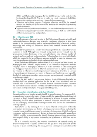 Social and economic dimensions of carrageenan seaweed farming in the Philippines 111
(SMS) and Multimedia Messaging Service (MMS) are powerful tools for the
buying and selling of RDS. A farmer or trader can e-mail a picture of the RDS to
larger traders, exporters or processors for preliminary assessment.
•	Education and training systems: Continuing education on GAPs for seaweed
farmers and training on quality control for workers and managers in processing
plants are essential.
•	Regional collection and distribution hubs: The establishment of these networks is
essential to carrageenan processors for efficient sourcing of RDS and for local and
offshore marketing of the final product.
5.2	 Education and R&D
Further advancement of seaweed farming in the Philippines will require scientific and
technological support. Farmers need to receive continuous education to keep them
abreast of the latest technology and to update their knowledge of seaweed biology,
physiology and ecology to understand better how seaweeds interact with their
environment.
The R&D programmes in a country must be designed with the needs of its various
industries in mind. Although basic research is important, applied research must be
given greater weight. In the case of the seaweed industry, only a limited number of
academic and non-academic institutions in the Philippines have been involved in R&D,
which has resulted in the lack of human resources available to assist the industry with
emerging production, technological and marketing challenges.
Most R&D in the Philippines and the BIMP-EAGA region has been focused on
Kappaphycus and Eucheuma simply because of the commercial importance and the
“flagship” status of Kappaphycus. However, it is also important to take advantage of
the Philippines’ rich endowment in different seaweed species to explore and develop
the potential of other economically important seaweeds such as Gracilaria as a source
of agar and agarose, Sargassum as a source of alginates, and Caulerpa as a sea vegetable.
Similarly, it is advisable to conduct research on rare species that could potentially yield
new pharmaceuticals.
Except for SRC and RC, the seaweed industry in the Philippines has failed to
develop significant product applications in the last 40  years. Additional uses for
seaweed need to be identified. For example, research conducted in other countries
has shown that seaweed fertilizer could be derived from the sap of Kappaphycus. This
application could potentially be developed in the Philippines.
5.3	 Expansion, intensification and diversification
Expansion of seaweed farming areas is feasible in some locations. For example, GIS-
generated maps have revealed plenty of areas suitable for seaweed farming in Sitangkai
(up to 15  m deep). Intensification of activities can be achieved in certain locations,
particularly in areas where production is seasonal. However, intensification carries
the risk of bringing imbalances for farming areas that have reached the limits of their
carrying capacity.
Polyculture, i.e. the farming of two or more different commodities within the
same culture environment, has distinct advantages over monoculture, including the
potential for earning higher revenues. In particular, the integration of finfish, molluscs,
crustaceans and seaweed, commonly known as integrated multitrophic aquaculture
(IMTA), provides an environmentally friendly farming system with the potential to
increase profitability in aquaculture by enabling the production of additional marine
crops.
As it is currently practised, the potential contribution of seaweed farming to
diversified livelihoods in coastal communities has yet to be fully exploited. In the
majority of places visited during this study, seaweed farming was undertaken as the
 