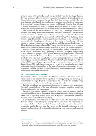 Social and economic dimensions of carrageenan seaweed farming112
primary source of livelihoods, which was particularly true for the larger farmers.
Seaweed farming is a labour-intensive endeavour that requires great dedication and
focused efforts from producers, leaving them little time for other activities. Farmers
slow down occasionally only during planting owing to the unavailability of propagules.
It is the author’s opinion that seaweed farmers could benefit from the diversification
of marine aquaculture in order to generate additional sources of income. This is
particularly important in view of the problems that occasionally beset seaweed culture.
The richness of the marine resources of Tawi-Tawi, Zamboanga Peninsula and
Palawan could bring greater opportunities to the coastal inhabitants. However, these
opportunities need to take advantage of the new technologies developed at the research
institutions. In this regard, the expertise of SEAFDEC/AQD in Tigbauan, Iloilo,
could be tapped to introduce marine aquaculture technologies to the seaweed coastal
communities. In Sitangkai, pen culture of abalone could be introduced, while cage
culture of grouper, Napoleon wrasse and lobster could be promoted in Pangapuyan
Island, Zamboanga. In general, sound IMTA systems could be introduced in the culture
areas, which would have Kappaphycus or Gracilaria as one of the major components.
Seaweed farmers currently engage in the gleaning of sea urchins (Arena Blanco and
Look Panyam, Zamboanga City), gathering of abalones (Sitangkai), and gathering
of wild juveniles of groupers and Napoleon wrasse (Pangapuyan Island, Zamboanga
City; Tandu Banak, Sibutu, Tawi-Tawi). These activities are only seasonal and
conducted on a very small scale, but they acquire greater importance in times of low
seaweed prices. International buyers (Chinese from both China, Hong Kong SAR and
mainland China) have begun to purchase live grouper and Napoleon wrasse in Tandu
Banak, Sibutu. This trade has not emerged as a result of an introduced science-based
technology; instead, it is a product of the seaweed farmers’ own ingenuity. However,
production could be increased provided farmers are given the opportunity to adopt
technologies developed from research.
5.4	 Infrastructure and services
Frequent and reliable connection to the different elements of the value chain and
stakeholders in the industry play a significant role in upgrading and improving the
marketability of crops. Internet connectivity is the key factor to facilitate timely
communication and information exchanges among stakeholders.
Periodic workshops and meetings are important in order to keep stakeholders
(especially farmers) abreast of the latest information on market conditions (prices) and
farming technologies and management.
Transportation systems (especially in remote islands) must be improved to allow
convenient and fast access to the markets. A fast-craft service from Sitangkai to Bongao,
Tawi-Tawi, or operating in other places such as Agutaya, Palawan and Cagayancillo,
Palawan, would increase farm productivity.
Access to financial services has been one of the weakest links that needs improvement.
Seaweed farmers in the Philippines usually rely on own funds for investment and
operation, which not only hinders their development but also makes them less resilient
to negative shocks. Farmers must have access to the financial institutions to avail
themselves of capital as well as financial services such as crop insurance and electronic
banking.12
12
	 Traditionally, seaweed farmers trust their cash to relatives who are traders. Whenever they need cash,
farmers just go back and obtain it from their relatives. Farmers repeatedly state that having cash at the
pondohan is not a safe practice; therefore, they need to be taught how to use bank services.
 