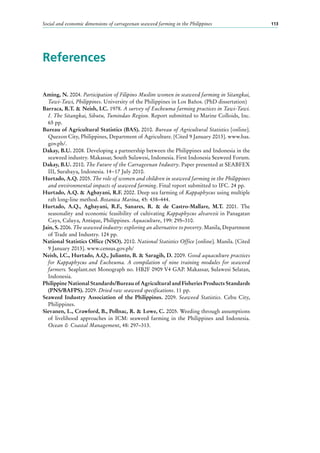Social and economic dimensions of carrageenan seaweed farming in the Philippines 113
References
Aming, N. 2004. Participation of Filipino Muslim women in seaweed farming in Sitangkai,
Tawi-Tawi, Philippines. University of the Philippines in Los Baños. (PhD dissertation)
Barraca, R.T. & Neish, I.C. 1978. A survey of Eucheuma farming practices in Tawi-Tawi.
I. The Sitangkai, Sibutu, Tumindao Region. Report submitted to Marine Colloids, Inc.
65 pp.
Bureau of Agricultural Statistics (BAS). 2010. Bureau of Agricultural Statistics [online].
Quezon City, Philippines, Department of Agriculture. [Cited 9 January 2013]. www.bas.
gov.ph/.
Dakay, B.U. 2008. Developing a partnership between the Philippines and Indonesia in the
seaweed industry. Makassar, South Sulawesi, Indonesia. First Indonesia Seaweed Forum.
Dakay, B.U. 2010. The Future of the Carrageenan Industry. Paper presented at SEABFEX
III, Surabaya, Indonesia. 14−17 July 2010.
Hurtado, A.Q. 2005. The role of women and children in seaweed farming in the Philippines
and environmental impacts of seaweed farming. Final report submitted to IFC. 24 pp.
Hurtado, A.Q. & Agbayani, R.F. 2002. Deep sea farming of Kappaphycus using multiple
raft long-line method. Botanica Marina, 45: 438–444.
Hurtado, A.Q., Agbayani, R.F., Sanares, R. & de Castro-Mallare, M.T. 2001. The
seasonality and economic feasibility of cultivating Kappaphycus alvarezii in Panagatan
Cays, Caluya, Antique, Philippines. Aquaculture, 199: 295–310.
Jain, S. 2006. The seaweed industry: exploring an alternative to poverty. Manila, Department
of Trade and Industry. 124 pp.
National Statistics Office (NSO). 2010. National Statistics Office [online]. Manila. [Cited
9 January 2013]. www.census.gov.ph/
Neish, I.C., Hurtado, A.Q., Julianto, B. & Saragih, D. 2009. Good aquaculture practices
for Kappaphycus and Eucheuma. A compilation of nine training modules for seaweed
farmers. Seaplant.net Monograph no. HB2F 0909 V4 GAP. Makassar, Sulawesi Selatan,
Indonesia.
Philippine National Standards/Bureau of Agricultural and Fisheries Products Standards
(PNS/BAFPS). 2009. Dried raw seaweed specifications. 11 pp.
Seaweed Industry Association of the Philippines. 2009. Seaweed Statistics. Cebu City,
Philippines.
Sievanen, L., Crawford, B., Pollnac, R. & Lowe, C. 2005. Weeding through assumptions
of livelihood approaches in ICM: seaweed farming in the Philippines and Indonesia.
Ocean & Coastal Management, 48: 297–313.
 