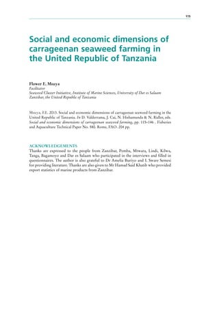 115
Social and economic dimensions of
carrageenan seaweed farming in
the United Republic of Tanzania
Flower E. Msuya
Facilitator
Seaweed Cluster Initiative, Institute of Marine Sciences, University of Dar es Salaam
Zanzibar, the United Republic of Tanzania
Msuya, F.E. 2013. Social and economic dimensions of carrageenan seaweed farming in the
United Republic of Tanzania. In D. Valderrama, J. Cai, N. Hishamunda & N. Ridler, eds.
Social and economic dimensions of carrageenan seaweed farming, pp. 115–146 . Fisheries
and Aquaculture Technical Paper No. 580. Rome, FAO. 204 pp.
ACKNOWLEDGEMENTS
Thanks are expressed to the people from Zanzibar, Pemba, Mtwara, Lindi, Kilwa,
Tanga, Bagamoyo and Dar es Salaam who participated in the interviews and filled in
questionnaires. The author is also grateful to Dr Amelia Buriyo and I. Sware Semesi
for providing literature. Thanks are also given to Mr Hamad Said Khatib who provided
export statistics of marine products from Zanzibar.
 
