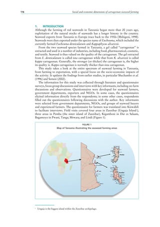 Social and economic dimensions of carrageenan seaweed farming116
1.	 INTRODUCTION
Although the farming of red seaweeds in Tanzania began more than 20 years ago,
exploitation of the natural stocks of seaweeds has a longer history in the country.
Seaweed exports from Tanzania to Europe trace back to the 1930s (Mshigeni, 1998).
Seaweeds were then exported under the species name of Eucheuma, which included the
currently farmed Eucheuma denticulatum and Kappaphycus alvarezii.
From the two seaweed species farmed in Tanzania, a gel called “carrageenan” is
extracted and used in a number of industries, including food, pharmaceutical, cosmetic,
and textile. Seaweed is thus valued on the quality of the carrageenan. The gel extracted
from E. denticulatum is called iota carrageenan while that from K. alvarezii is called
kappa carrageenan. Generally, the stronger (or thicker) the carrageenan is, the higher
its quality is. Kappa carrageenan is normally thicker than iota carrageenan.
This study takes a look at the entire spectrum of seaweed farming in Tanzania,
from farming to exportation, with a special focus on the socio-economic impacts of
the activity. It updates the findings from earlier studies, in particular Shechambo et al.
(1996) and Semesi (2002).
The information for this study was collected through literature and questionnaire
surveys, focus group discussions and interviews with key informants, including on-farm
discussions and observations. Questionnaires were developed for seaweed farmers,
government departments, exporters and NGOs. In some cases, the questionnaires
elicited information directly from the respondents; in some other cases, respondents
filled out the questionnaires following discussions with the author. Key informants
were selected from government departments, NGOs, and groups of seaweed buyers
and experienced farmers. The questionnaire for farmers was translated into Kiswahili
to facilitate interviews. Field visits covered four areas in Zanzibar (Unguja Island1
),
three areas in Pemba (the sister island of Zanzibar), Kigamboni in Dar es Salaam,
Bagamoyo in Pwani, Tanga; Mtwara; and Lindi (Figure 1).
1
	 Unguja is the biggest island within the Zanzibar archipelago.
FIGURE 1
Map of Tanzania illustrating the seaweed farming areas
Zanzibar
Pemba
Wesha
Fundo
Island
Wete
Konde
Micheweni
Mzambarauni
Ras Kigomasha
Chake
Chake
Limani
Kiuyu
Uroa
Kilindi
Kidoti
Makoda
Mkokotoni
Tambatu
Island
Banda Kuu
Pemba
Tanvga
Bagamoyo
Songo Songo
D ar-es-salaam
Zanzibar
Mafia
Kilwa
Mtwara
Lindi
Bububu
Zanzibar
Fumba
Kisanu
Uzi
Mkunguni
Ngava
Mahonda
Chwaka
Paje
Bwejuu
Mtegani
Makunduchi
Ras Kizimkazi
Jambiani
Ras Michamvi
Mikoani
Kengeja
Bweleo
 