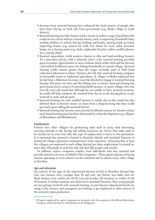 Social and economic dimensions of carrageenan seaweed farming130
•	Incomes from seaweed farming have enhanced the food security of people who
have been relying on food aids from government (e.g. Shuka village in Lindi
district).
•	Seaweed farming provides farmers with a means to tackle a range of problems that
could not be solved without seaweed money, such as improving household diets,
sending children to school, buying clothing and books, opening bank accounts,
improving houses (e.g. cement for wall, iron sheets for roof, toilet, kerosene
lamps, etc.), buying assets (e.g., beds, cupboards, bicycles, radios, mobile phones,
etc.), among others.
•	Seaweed aquaculture yields positive returns to able and hard-working farmers.
As a part-time activity with a relatively short cycle, seaweed farming provided
great economic opportunities in areas without much arable land and has become
a diversified livelihood source for fishing households in coastal villages. Seaweed
farming yields returns greater than the wages normally paid to field (land
cultivation labourers) workers. Farmers also felt that seaweed farming compares
in favourable terms to traditional agriculture. A villager in Shuka explained that
he had been a fisherman for many years but decided to engage in seaweed farming
because fish prices are low; and the fishing area is remote. Seaweed farming has
given housewives a source of extra household incomes. A senior villager who was
over 80 years old stated that although he was unable to farm seaweed anymore,
he could still help transport the seaweed from the sea to the drying places or put
seaweed in sacks and get paid.
•	Seaweed farming not only enabled farmers to satisfy day-to-day needs but also
allowed them to borrow money or items from a shop knowing that they could
pay back upon selling the seaweed harvest.
•	Seaweed farming has become more pivotal livelihood sources for farmers whose
land-based farming space has been threatened by urban development (e.g. villagers
in Mwambani and Mchukuuni).
Employment
Farmers hire other villagers for performing tasks such as tying seed, harvesting,
carrying seaweed to the drying and selling locations, etc. Given that tasks need to
be carried out at every low tide, this type of employment is more or less permanent.
It is estimated that seaweed is farmed in Zanzibar Islands and mainland Tanzania in
around 60 villages (personal communication from exporters). Assuming that at least
five villagers are employed in each village during low tides, employment is created for
more than 300 people at each low tide and thus 600 people each month.
In addition, export companies employ local individuals who buy seaweed and
provide extension services on behalf of the companies13
. These agents operate in buying
stations operating in every district on the mainland and in almost every other village
in Zanzibar.
Age and education
An analysis of the ages of the interviewed farmers (n=43) in Zanzibar showed that
only two farmers were younger than 20 and only one farmer was older than 60.
Most farmers were within the 40–50 year-old bracket (24 farmers) or within 51–60
(9 farmers). A similar situation was observed in mainland Tanzania. Very young people
are not getting involved with seaweed farming, in part because educational levels are
rising in the country and youngsters are looking to get employed in other sectors of
the economy upon graduation.
13
	 All agents employed by export companies are nationals, with the exception of the Mwani Mariculture
Company, which has hired an individual from the Philippines.
 
