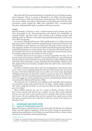 Social and economic dimensions of carrageenan seaweed farming in the United Republic of Tanzania 131
More than half of the interviewed farmers in Zanzibar (25 out of 43) had secondary
school education. This is in contrast to Shechambo et al. (1996), who had reported
that most farmers in 1996 only had primary-school education. This trend may reflect
the current inability of secondary-school graders to find employment with the central
government system. During the 1990s, most individuals with a secondary-grade
education could potentially aspire to positions with the government.
Gender
Seaweed farming in Tanzania is more a female-oriented activity because men were
often discouraged by the labour-intensiveness and relatively low profitability of
seaweed farming14
and hence prefer other activities such as fishing, tourism, shell
polishing trade, etc. Women, on the other hand, had limited alternatives and thus put
more effort into farming.
In contrast to Eklund and Pettersson (1992) and Shechambo et al. (1996), who found
that money-power conflicts sometimes emerged between women seaweed farmers and
their husbands, no such situations were observed in this study. On the contrary, men
were supportive of their wives and even provided some help during harvesting. Women
explained that husbands are content because they see that some of the family needs can
be covered by their wives, even though they often remark that returns from the activity
do not fully compensate for the amount of work invested.
In Zanzibar most men do not engage in seaweed aquaculture but they do not
prevent women from farming. In Kidoti, women explained that pro-seaweed husbands
provide assistance with seaweed line tying and transportation tasks. Children also help
with minor chores during the evenings, weekends and school holidays. Kidoti women
also explained that men sometimes complain about the smell of dry seaweed that is
stored at home.
Zanzibar is an Islamic society and as such men are polygamous, marrying up to four
wives. A few women explained during the interviews that, because they can provide
for some of the basic household needs, men are able to save more money but instead
of helping at home they use the money as dowry to marry yet more wives. With all its
negativities to the first household, general household income will increase if the new
wives also engage in a revenue earning activity such as seaweed farming. Similar results
were reported by Eklund and Pettersson (1992).
The interviews also revealed that most children needs, especially school expenses,
are covered by women using seaweed income. In Tanga, a female villager mentioned
that “when a child asks for books or even a pen for school, the father tells him/her to
go to the mother”.
Msuya (2009a) mentions the case of a woman in Bweleo, Zanzibar, who has
been in the seaweed trade business for a number of years. The woman explained
that her aim is not only to gain a profit but also to help her fellow farmers increase
their income. She also explained that she buys seaweed from needy farmers when
the export companies fail to do so. She then re-sells the seaweed to the exporters in
Zanzibar Town.
4.	 GOVERNANCE AND INSTITUTIONS
4.1	 Legal and institutional framework
Seaweed farming in mainland Tanzania is governed under the Fisheries Act, Fisheries
Policy and other fisheries regulations. At the time of this writing, the government is
implementing modifications to the Fisheries Act and Fisheries Policy to clearly outline
the sections on mariculture and seaweed farming.
14
	 In Tanga, one young male farmer ceased operating his farm of 700 lines allegedly because the price of
seaweed is “a female price”, meaning that it can be tolerated by women but not by men like him.
 
