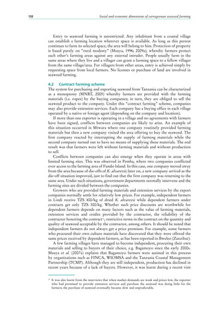 Social and economic dimensions of carrageenan seaweed farming132
Entry to seaweed farming is unrestricted. Any inhabitant from a coastal village
can establish a farming location wherever space is available. As long as this person
continues to farm its selected space, the area will belong to him. Protection of property
is based purely on “rural modesty” (Msuya, 1996; 2009a), whereby farmers protect
each other’s farming areas against any external intruder. People usually farm in the
same areas where they live and a villager can grant a farming space to a fellow villager
from the same village/area. For villagers from other areas, entry is achieved simply by
requesting space from local farmers. No licenses or purchase of land are involved in
seaweed farming.
4.2	 Contract farming scheme
The system for purchasing and exporting seaweed from Tanzania can be characterized
as a monopsony (MNRT, 2005) whereby farmers are provided with the farming
materials (i.e. ropes) by the buying companies; in turn, they are obliged to sell the
seaweed product to the company. Under this “contract farming” scheme, companies
may also provide extension services. Each company has a buying office in each village
operated by a native or foreign agent (depending on the company and location).
If more than one exporter is operating in a village and no agreements with farmers
have been signed, conflicts between companies are likely to arise. An example of
this situation occurred in Mtwara where one company routinely provided farming
materials but then a new company visited the area offering to buy the seaweed. The
first company reacted by interrupting the supply of farming materials while the
second company turned out to have no means of supplying these materials. The end
result was that farmers were left without farming materials and without production
to sell.
Conflicts between companies can also emerge when they operate in areas with
limited farming sites. This was observed in Pemba, where two companies conflicted
over access to the farming area of Fundo Island. In this case, one company moved away
from the area because of die-offs of K. alvarezii; later on, a new company arrived as the
die-off situation improved, just to find out that the first company was returning to the
same area. Under such situations, government departments normally intervene and the
farming sites are divided between the companies.
Growers who are provided farming materials and extension services by the export
companies normally settle for relatively low prices. For example, independent farmers
in Lindi receive TZS 400/kg of dried K. alvarezii while dependent farmers under
contracts get only TZS 300/kg. Whether such price discounts are worthwhile for
dependent farmers depends on many factors such as the value of farming materials,
extension services and credits provided by the contractor, the reliability of the
contractor honoring the contract15
, restrictive terms in the contract on the quantity and
quality of seaweed acceptable by the contractor, among others. It should be noted that
independent farmers do not always get a price premium. For example, some farmers
who procured their own culture materials have discovered that they were offered the
same prices received by dependent farmers, as has been reported in Bweleo (Zanzibar).
A few farming villages have managed to become independent, procuring their own
materials and selling to buyers of their choice, e.g. Bagamoyo since the early 2000s.
Msuya et al. (2007a) explains that Bagamoyo farmers were assisted in this process
by organizations such as FINCA, WIOMSA and the Tanzania Coastal Management
Partnership (TCMP). Although they are still independent, production has declined in
recent years because of a lack of buyers. However, it was learnt during a recent visit
15
	 It was also learnt from the interviews that when market demands are weak and prices low, the exporter
who had promised to provide extension services and purchase the seaweed was doing little for the
farmers; the purchase of seaweed eventually became slow and unpredictable.
 