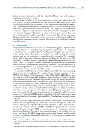 Social and economic dimensions of carrageenan seaweed farming in the United Republic of Tanzania 133
that the problem had to do less with the availability of buyers than with leadership
issues in the community of farmers.
Some younger members of the group have started farming independently from the
large group in the hope of increasing seaweed production. The young farmers have
recently approached ZaSCI for assistance in the farming and marketing of seaweed.
ZaSCI and this group of farmers are currently planning to carry out exports possibly
via Calmax Exporters and other companies under ZaSCI, bypassing the major export
companies. Tanga is the only other area where farmers in most villages procure their
own materials through credit systems or other mechanisms; in addition, they only
sell to companies that purchase seaweed in a manner that they consider consistent.
Thus, the general observation is that whereas most farmers in Zanzibar are still deeply
involved in the monopsony system, those on the mainland are gradually moving away
from this system.
4.3	 Government
The governments of mainland Tanzania and Zanzibar have played a significant role
in the development of seaweed farming through their departments in the ministries
of natural resources and trade and industry. The governments provide a link between
farmers and exporters.16
Their role is to negotiate prices with buyers and to control
taxes, revenue, and the importation of seaweed strains for cultivation. They also assist
farmers with procurement of farming materials, marketing of the harvest, etc. The
government of mainland Tanzania has produced a Seaweed Development Strategic Plan
(SDSP) (MNRT, 2005) which provides information on aspects such as the minimum
production levels considered to be commercially profitable.17
The aim of the SDSP is
to promote the production of K. alvarezii in order to increase farmers’ income as well
as government revenue from the seaweed industry.
In addition to the SDSP, the governments of Tanzania and Zanzibar are implementing
efforts to promote free trade in order to release farmers from the monopsony system
(MNRT, 2005; Msuya, 2006b; Msuya et al., 2007a; ACDI/VOCA, 2005). Efforts have
been made to provide farmers with seed money for the purchase of farming materials.
These initiatives, however, should be implemented strategically through negotiations
with the buyers who will eventually purchase and export the seaweed. Because seaweed
is not consumed within the country and there are no industrial processing facilities,
farmers still rely on the exporting companies for the purchase and export of seaweeds.
In other words, the country cannot afford to lose the buyers and therefore free trade
must be approached as a process rather than an action. The governments’ efforts have
been implemented through programmes such as the Marine and Coastal Environment
Management Project (MACEMP) and the establishment of small credit systems such
as Savings and Credit Cooperative Societies (SACCOS) and Village Corporative Banks
(VICOBA).
The Aquaculture Department under the Ministry of Livestock Development and
Fisheries has been promoting the farming of K. alvarezii through the SDSP. The
plan was developed in 2005 but has been mostly ineffective as little has been done to
implement its recommendations. In the Mtwara and Lindi regions (southern Tanzania),
fisheries officers are using the SDSP to encourage farmers to produce more seaweed.
Development has been thwarted in these regions because of the conflicts between
farmers and buyers. The SDSP was translated into the local language and distributed
to farmers by dedicated fisheries officers in order to let famers and buyers/exporters
16
	The word “exporters” is used here as a synonym to the terms “developers” and “buyers” used in
other studies; exporters are also called developers because they provide extension services and farming
materials.
17
	 According to the SDSP, each farmer needs to produce 500 kg of dry seaweed per month to stay profitable.
 