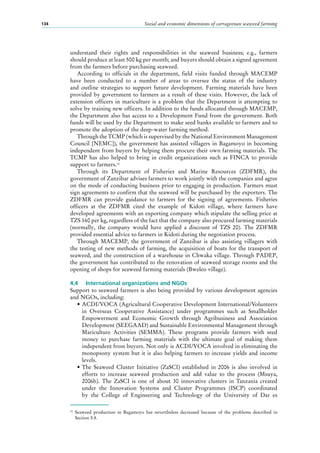 Social and economic dimensions of carrageenan seaweed farming134
understand their rights and responsibilities in the seaweed business; e.g., farmers
should produce at least 500 kg per month; and buyers should obtain a signed agreement
from the farmers before purchasing seaweed.
According to officials in the department, field visits funded through MACEMP
have been conducted to a number of areas to oversee the status of the industry
and outline strategies to support future development. Farming materials have been
provided by government to farmers as a result of these visits. However, the lack of
extension officers in mariculture is a problem that the Department is attempting to
solve by training new officers. In addition to the funds allocated through MACEMP,
the Department also has access to a Development Fund from the government. Both
funds will be used by the Department to make seed banks available to farmers and to
promote the adoption of the deep-water farming method.
Through the TCMP (which is supervised by the National Environment Management
Council [NEMC]), the government has assisted villagers in Bagamoyo in becoming
independent from buyers by helping them procure their own farming materials. The
TCMP has also helped to bring in credit organizations such as FINCA to provide
support to farmers.18
Through its Department of Fisheries and Marine Resources (ZDFMR), the
government of Zanzibar advises farmers to work jointly with the companies and agree
on the mode of conducting business prior to engaging in production. Farmers must
sign agreements to confirm that the seaweed will be purchased by the exporters. The
ZDFMR can provide guidance to farmers for the signing of agreements. Fisheries
officers at the ZDFMR cited the example of Kidoti village, where farmers have
developed agreements with an exporting company which stipulate the selling price at
TZS 160 per kg, regardless of the fact that the company also procured farming materials
(normally, the company would have applied a discount of TZS  20). The ZDFMR
provided essential advice to farmers in Kidoti during the negotiation process.
Through MACEMP, the government of Zanzibar is also assisting villagers with
the testing of new methods of farming, the acquisition of boats for the transport of
seaweed, and the construction of a warehouse in Chwaka village. Through PADEP,
the government has contributed to the renovation of seaweed storage rooms and the
opening of shops for seaweed farming materials (Bweleo village).
4.4	 International organizations and NGOs
Support to seaweed farmers is also being provided by various development agencies
and NGOs, including:
•	ACDI/VOCA (Agricultural Cooperative Development International/Volunteers
in Overseas Cooperative Assistance) under programmes such as Smallholder
Empowerment and Economic Growth through Agribusiness and Association
Development (SEEGAAD) and Sustainable Environmental Management through
Mariculture Activities (SEMMA). These programs provide farmers with seed
money to purchase farming materials with the ultimate goal of making them
independent from buyers. Not only is ACDI/VOCA involved in eliminating the
monopsony system but it is also helping farmers to increase yields and income
levels.
•	The Seaweed Cluster Initiative (ZaSCI) established in 2006 is also involved in
efforts to increase seaweed production and add value to the process (Msuya,
2006b). The ZaSCI is one of about 30 innovative clusters in Tanzania created
under the Innovation Systems and Cluster Programmes (ISCP) coordinated
by the College of Engineering and Technology of the University of Dar es
18
	Seaweed production in Bagamoyo has nevertheless decreased because of the problems described in
Section 5.4.
 