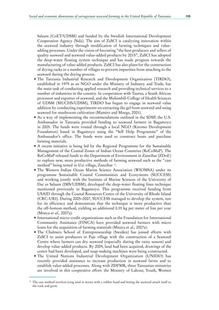 Social and economic dimensions of carrageenan seaweed farming in the United Republic of Tanzania 135
Salaam (CoET/UDSM) and funded by the Swedish International Development
Cooperation Agency (Sida). The aim of ZaSCI is catalyzing innovation within
the seaweed industry through modification of farming techniques and value-
adding processes. Under the vision of becoming “the best producers and sellers of
quality seaweed and seaweed value-added products by 2015”, ZaSCI has adopted
the deep-water floating system technique and has made progress towards the
manufacturing of value-added products. ZaSCI has also plans for the construction
of drying racks in a number of villages to prevent impurities from attaching to the
seaweed during the drying process.
•	The Tanzania Industrial Research and Development Organization (TIRDO),
established in 1979 as an NGO under the Ministry of Industry and Trade, has
the main task of conducting applied research and providing technical services to a
number of industries in the country. In cooperation with Taurus, a South African
processor and exporter of seaweed, and the Muhimbili College of Health Sciences
of UDSM (MUCHS/UDSM), TIRDO has begun to engage in seaweed value
addition by conducting experiments on extracting the gel from seaweed and using
seaweed for mushroom cultivation (Mamiro and Mnege, 2001).
•	As a way of implementing the recommendations outlined in the SDSP, the U.S.
Ambassador in Tanzania provided funding to seaweed farmers in Bagamoyo
in 2005. The funds were routed through a local NGO (Kiromo Development
Foundation) based in Bagamoyo using the “Self Help Programme” of the
Ambassador’s office. The funds were used to construct boats and purchase
farming materials.
•	A recent initiative is being led by the Regional Programme for the Sustainable
Management of the Coastal Zones of Indian Ocean Countries (ReCoMaP). The
ReCoMaP released funds to the Department of Environment in Zanzibar (ZDoE)
to explore new, more productive methods of farming seaweed such as the “cast
method” being tested in Uzi village, Zanzibar 19
.
•	The Western Indian Ocean Marine Science Association (WIOMSA) under its
programme Sustainable Coastal Communities and Ecosystems (SUCCESS)
and working jointly with the Institute of Marine Sciences of the University of
Dar es Salaam (IMS/UDSM), developed the deep-water floating lines technique
mentioned previously in Bagamoyo. This programme received funding from
USAID through the Coastal Resources Centre of the University of Rhode Island
(CRC-URI). During 2005–2007, SUCCESS managed to develop the system, test
for its efficiency and demonstrate that the technique is more productive than
the off-bottom method, yielding an additional 0.35 kg per meter of line per year
(Msuya et al., 2007a).
•	International micro-credit organizations such as the Foundation for International
Community Assistance (FINCA) have provided seaweed farmers with micro
loans for the acquisition of farming materials (Msuya et al., 2007a).
•	The Chalmers School of Entrepreneurship (Sweden) has joined efforts with
ZaSCI to assist producers in Paje village with the construction of a Seaweed
Centre where farmers can dry seaweed (especially during the rainy season) and
develop value-added products. By 2009, land had been acquired, drawings of the
centre had been developed, and soap-making machines were being constructed.
•	The United Nations Industrial Development Organization (UNIDO) has
recently provided assistance to increase production in seaweed farms and to
establish value-added processes. Along with ZDFMR, three Tanzanian ministries
are involved in this cooperative effort: the Ministry of Labour, Youth, Women
19
	 The cast method involves tying seed in stones with a rubber band and letting the seaweed attach itself to
the rock and grow.
 