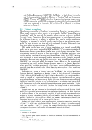 Social and economic dimensions of carrageenan seaweed farming136
and Children Development (MLYWCD); the Ministry of Agriculture, Livestock,
and Environment (MALE); and the Ministry of Tourism, Trade and Investment
(MTTI). Whereas MLYWCD is involved in promoting farming cooperatives,
MTTI is partnering with ZaSCI to advance the value-added technologies (initial
trials were conducted in November 2009, which will be followed by training
programs for farmers).
4.5	 Producer associations
Most farmers – especially in Zanzibar – have organized themselves into associations.
These usually congregate a large number of farmers under the label “Seaweed Farmers
Association” with the name of the respective village attached to it, e.g. Jambiani
Seaweed Farmers Association. These large associations act as umbrella organizations
for all farmers in an area or village. In addition, there may be smaller associations
(which may be registered or not) with members ranging from as few as five to as many
as 35. The same situation was observed in the mainland; the major difference is that
large associations are more common in Zanzibar.
This study revealed that most of these associations were formed around 2005
under special programmes such as MACEMP and PADEP (Participatory Agricultural
Development Empowerment Project) rather than by the farmers themselves. These
programmes instructed farmers to form cooperatives to facilitate assistance with
training and the purchase of farming materials and boats. Under MACEMP, farmers
were instructed to set up communal banking accounts to receive funds for seaweed
aquaculture. In some cases (e.g. Rufiji), cooperatives were formed but funding from
MACEMP was protracted, which discouraged farmers. However, the formation of
cooperatives has greatly assisted farmers in other areas, e.g. in Bweleo, Zanzibar,
where MACEMP provided farmers with a fibre boat, a storage building and a farming
materials shop. Farmers in Chwaka village, Zanzibar, also received a fibre boat from
MACEMP.
In Bagamoyo, a group of farmers known as “Msichoke”20
has received assistance
from the Tanzania Association of Women Leaders in Agriculture and Environment
(TAWLAE), the TCMP and SUCCESS-WIOMSA. Formed in 1998 with 58 members,
this is an example of a group that has held on for many years; unfortunately not much
seaweed production has been achieved during this time. Some members complain of
inefficient leadership (and thus lack of a reliable buyer);21
in addition, they have to deal
with the problem of die-offs. A similar but more functional cooperative called “Tusife
Moyo”22
was formed in 1992 in Kidoti, Zanzibar. The group is now an active member
of ZaSCI.
Cooperatives are not common in the mainland southern areas of Mtwara, Lindi
and Kilwa, probably because farming has not been consolidated yet. This situation
is likely to change in the near future, especially if credit organizations extend their
services to farmers. Interviewed fisheries officers (Ms Rita Maly, Mr Seleman Ngaweje
and Mr Oga Dadi in "Dar-es-Salaam", Lindi, and Mtwara, respectively) explained that
formation of cooperatives will be encouraged in the area.
In Tanzania, small (and even large) scale businesses are moving towards the formation
of SACCOS, which are usually established through the voluntary contributions of
their own members. SACCOS systems for seaweed farming have been established
throughout the country, in Zanzibar Islands as well as on the mainland.
20
	 Translates as “Do not tire”.
21
	 This is the group whose younger members are planning to break up to form their own association as
explained previously.
22
	 Translates as “We should not lose heart”.
 