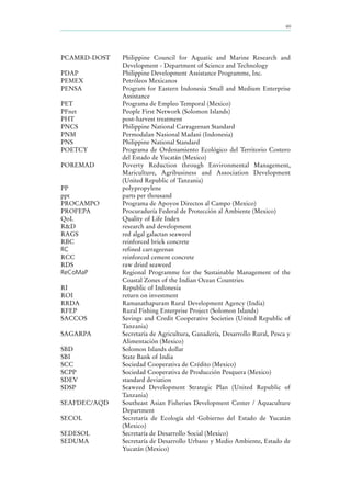 xiii
PCAMRD-DOST Philippine Council for Aquatic and Marine Research and
Development - Department of Science and Technology
PDAP Philippine Development Assistance Programme, Inc.
PEMEX Petróleos Mexicanos
PENSA Program for Eastern Indonesia Small and Medium Enterprise
Assistance
PET Programa de Empleo Temporal (Mexico)
PFnet People First Network (Solomon Islands)
PHT post-harvest treatment
PNCS Philippine National Carrageenan Standard
PNM Permodalan Nasional Madani (Indonesia)
PNS Philippine National Standard
POETCY Programa de Ordenamiento Ecológico del Territorio Costero
del Estado de Yucatán (Mexico)
POREMAD Poverty Reduction through Environmental Management,
Mariculture, Agribusiness and Association Development
(United Republic of Tanzania)
PP polypropylene
ppt parts per thousand
PROCAMPO Programa de Apoyos Directos al Campo (Mexico)
PROFEPA Procuraduría Federal de Protección al Ambiente (Mexico)
QoL Quality of Life Index
R&D research and development
RAGS red algal galactan seaweed
RBC reinforced brick concrete
RC refined carrageenan
RCC reinforced cement concrete
RDS raw dried seaweed
ReCoMaP Regional Programme for the Sustainable Management of the
Coastal Zones of the Indian Ocean Countries
RI Republic of Indonesia
ROI return on investment
RRDA Ramanathapuram Rural Development Agency (India)
RFEP Rural Fishing Enterprise Project (Solomon Islands)
SACCOS Savings and Credit Cooperative Societies (United Republic of
Tanzania)
SAGARPA Secretaría de Agricultura, Ganadería, Desarrollo Rural, Pesca y
Alimentación (Mexico)
SBD Solomon Islands dollar
SBI State Bank of India
SCC Sociedad Cooperativa de Crédito (Mexico)
SCPP Sociedad Cooperativa de Producción Pesquera (Mexico)
SDEV standard deviation
SDSP Seaweed Development Strategic Plan (United Republic of
Tanzania)
SEAFDEC/AQD Southeast Asian Fisheries Development Center / Aquaculture
Department
SECOL Secretaría de Ecología del Gobierno del Estado de Yucatán
(Mexico)
SEDESOL Secretaría de Desarrollo Social (Mexico)
SEDUMA Secretaría de Desarrollo Urbano y Medio Ambiente, Estado de
Yucatán (Mexico)
 