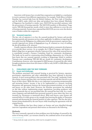 Social and economic dimensions of carrageenan seaweed farming in the United Republic of Tanzania 137
Interviews with farmers have revealed that cooperatives are helpful as a mechanism
to receive assistance from different organizations. For example, Tusife Moyo in Kidoti
Zanzibar has received help from the British Embassy, the First Lady of Zanzibar,
and the ZaSCI, under which new ideas and products have been released. Msichoke
of Bagamoyo has benefited in similar ways. SACCOS has provided assistance with
the procurement of farming materials. The SACCOS members in Mwambani, Tanga
receive TZS 200 thousand per month, which is more than sufficient to cover the cost
of farming materials. Farmers have reported that SACCOS can even cover the election
costs of leaders within the cooperative.
4.6	 Seaweed exporters
The key role of exporters is to buy the seaweed produced by farmers and provide
farming materials and extension services where applicable. In addition to importing the
first seeds from the Philippines (in collaboration with the government), exporters have
recently imported new strains of Kappaphycus (e.g., K. striatum) as a way of tackling
the die-off problems of K. alvarezii.
Usually, exporters allocate a share of their business funds to community development
or to provide direct services. As an example, the C-Weed Company and farmers in
Kidoti village have an agreement whereby 5 percent of the value of the seaweed harvest
is contributed towards a Farmers Committee Fund for community development.
The funds can be used for constructing school buildings, dispensaries, etc. It has also
been learnt that two seaweed exporters working in Songosongo Island in southern
Tanzania were contributing TZS 400  000 per month for community development.
Contributions, however, were interrupted in 2009 because of seaweed die-offs, which
brought production down from 424 tonnes in 2003 to only 26 MT in 2008 (Msuya and
Porter, 2009).
5.	 CHALLENGES AND THE WAY FORWARD
5.1	 Issues and challenges
The problems associated with seaweed farming as perceived by farmers, exporters,
government, organizations and other stakeholders have been indicated in previous
research. A more recent problem is that associated with “free trade” marketing. Under
this scheme, farmers purchase their own farming materials and sell their harvest to any
buyer of their choice. While this idea is very important in promoting entrepreneurship
and increasing farmers’ income, it has to be implemented as a process, involving
discussions and agreements between the farmers/government/scientists on one hand
and buyers on the other hand. However, the Zanzibar government has embarked
on this idea without implementing proper negotiations, providing producers with
farming materials that are not purchased after the seaweed has been sold. As a result,
some companies and individuals have procured seaweed in areas where they have not
invested (e.g. Nyamwese as mentioned above). With such buyers, some farmers sell
seaweed before it is fully grown or dry enough, thus lowering the quality of Tanzanian
seaweed and threatening the financial position of other exporters. This has also led to
farmers being abandoned by the new buyers while breaching the agreements with the
original buyers.
Other problems that have direct impact on farmers and were identified through
interview respondents and personal observations are discussed in the following.
Husbandry
The most commonly reported on-farm problems were the breakage of seaweed by the
action of strong winds23
, eye soreness caused by the combined action of sun and sand,
23
	 Strong winds also tangle seaweed lines, which must be untangled by farmers.
 