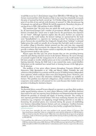 Social and economic dimensions of carrageenan seaweed farming140
would like to see for E. denticulatum ranges from TZS 200 to TZS 500 per kg25
. Some
farmers mentioned that while the prices of day to day items have drastically increased,
the price of seaweed has barely moved up.26
In Chwaka village, farmers compared the
price of one kilo of rice and salt with the price of seaweed. In 1986, the prices per kg
of seaweed, rice and salt were TZS 60, 90, and 20, respectively. Nowadays, the price of
one kg of rice is TZS 1 500 and that of salt is TZS 500.
The statement that “the price does not match the work you put in” was echoed
by all interviewed farmers and a number of government officials. In Kidoti, village
farmers remarked that “much noise is made even by the government, but exporters
do not listen”. Although exporters explain that the price declines are caused by
conditions in the world market, the farmers’ feelings are summarized by the local
term “kutudhalilisha”, i.e. exporters are “putting us down” by buying at such low
prices. Farmers also revealed that they frequently thought about “striking” to demand
higher prices but could not actually do so because they had daily needs to attend to.
In another village in Zanzibar, farmers pointed out that each time they requested
intervention from the government, the response they got was that exporters should
provide a solution. But when farmers turned to exporters, the response they got was
that government needs to take actions.
Buyers argue that they pay low prices because they are also providing farming
materials and offering extension services to the farmers. However, the recent shortage
of seaweed coupled with the rising prices for K. alvarezii in the world market have
led many people to wonder whether prices are in fact controlled by the provision of
farming materials. During the field visits it was noticed that many coastal dwellers
(fishermen) on the mainland have turned back to farming because of the high prices
for K. alvarezii.
The problem of low prices affects farmers throughout Tanzania (Eklund and
Pettersson, 1992; Shechambo et al., 1996; and Msuya, 2006a). Probably the only
solution to this problem is to continue with the process of making farmers independent
from exporters, which could give them some price bargaining power. However, care
should be taken to ensure that alternative marketing opportunities are available to
farmers. This problem was observed in Bagamoyo, where members of the Msichoke
cooperative were unable to sell seaweed for two years because their leaders were not
proactive in looking for alternative buyers.
Marketing
As discussed above, seaweed farmers depend on exporters to purchase their products
under agreed farming schemes. In many places (Mtwara, Lindi, and Kilwa districts)
there used to be only one exporter; hence production was hampered when the exporter
delayed the purchase of seaweed and supply of farming materials. The coming of
new exporters provided seaweed farmers with more marketing channels, but various
confusions (e.g. companies not supplying enough farming materials or not able to
honouring the promised prices, etc.) occurred during the process of establishing
new business relationships between farmers and new companies. Conflicts between
exporters, which have been discussed above, have further complicated the business.
25
	Low prices were reportedly the most acute problem in the seaweed industry of Tanzania. One
interviewed farmer stated that “when we compared the work with the selling price of TZS 100 paid in
2005, we found out that they did not match”. When they were asked about the prospects for going back
to farming, a leader of 30 farmers operating in 2005 said that farming would be possible if they could sell
at TZS 260-300.
26
	 It is noted here that while prices in the local currency (TZS) have increased, the corresponding prices in
USD have declined (Brycesson, 2002). Between 1989 and 2008, prices per kg declined from USD 0.30 to
USD 0.10 and from USD 0.30 to USD 0.20 for E. denticulatum and K. alvarezii, respectively (Brycesson,
2009).
 