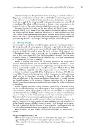 Social and economic dimensions of carrageenan seaweed farming in the United Republic of Tanzania 141
Interviewees explained that problems with the marketing of seaweeds occurred in
the past, but nowadays they are always able to sell their harvest. Currently, an exporter
would refuse to buy seaweed only in the case of seaweed that contains impurities or
is not dry enough. If the farmer can address these problems, then the seaweed will
be purchased. The selling problems reported in Bagamoyo were more related to the
internal dynamics of the cooperative than a lack of cooperation from buyers.
Buyers on the other hand point out that some villages (e.g. Tanga) are very remote,
making it difficult to buy seaweed from these locations. Some of these villages have also
low production levels. Buyers stated that the only way to make purchases from these
areas viable is by having farmers produce greater amounts. Whereas many farmers still
produce less than 500 kg of dry seaweed per month regardless of the species, the SDSP
goal of 500 kg of dried K. alvarezii per farmer per month is far from being met.
5.2	 The way forward
This investigation reveals that seaweed farming has significantly contributed to improve
the living standards of coastal people in Tanzania. In particular, it has conferred
economic power to coastal women, whose livelihoods would otherwise depend solely
on their husbands. Nevertheless, given the world preference of K. alvarezii over
E. denticulatum, farmers – men in particular – are getting discouraged by the fact that
most of them cannot successfully farm the higher priced K. alvarezii. Thus, the future
of seaweed farming in Tanzania will depend on finding ways to increase the production
of K. alvarezii and add value to seaweeds.
Nearly all farming sites suitable for off-bottom production are being used in
Zanzibar while only limited sites are available on the mainland. Therefore, a sound
strategy to increase seaweed production is simply to go into deeper waters using the
floating lines method. Seaweeds can be farmed in monoculture (Hurtado-Ponce, 1992;
Msuya, 2006b) or integrated with other organisms to provide additional products
to farmers (Lombardi et al., 2001; 2006; Rodrigueza and Montano, 2007; Hayashi
et al., 2008). However, the floating lines method requires the use of boats/canoes,
which may not be immediately accessible to farmers. To solve this problem, the
different stakeholders in the industry need to coordinate efforts to provide technical
and financial assistance to the producers. Obtaining resistant varieties of K. alvarezii
through genetic improvement programmes could hold the key for further development
of the industry.
Besides adopting innovative farming techniques, productivity of seaweed farming
can also be improved through more efficient plot or farm arrangements. For example,
“standardization”, which arranges plots in such ways as to ensure that all seaweed lines
face the same direction, would help maximize farming area and reduce seaweed breakage
caused by strong winds. The “block farming” concept could improve the productivity of
the traditional off-bottom systems through increase of the scale of operation.
Value addition provides another means to enhance the economic returns of the
activity. Farmers need to receive training on value-added processes and technologies as
well as financial assistance. Markets for such products – both domestic and overseas –
also need be identified. The development of semi-processing capabilities aimed at the
extraction of carrageenan and agar is also essential for generating added value.
Some viewpoints on way forward of different stakeholders are summarized as
follows:
Perceptions of farmers and NGOs
•	Devices for carrying seaweed from the farming to the drying sites should be
provided directly to farmers or financed through low-interest loans.
•	The availability of farming materials should be increased, if farmers are still
dependent.
 