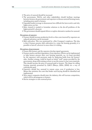 Social and economic dimensions of carrageenan seaweed farming142
•	The price of seaweed should be increased.
•	The government, NGOs, and other stakeholders should facilitate meetings
between farmers, the government and exporters to discuss seaweed farming issues,
including prices paid to farmers.
•	Expanded media coverage to demonstrate how difficult the farm work is and why
higher prices are fair.
•	Basic research is needed to formulate solutions to the die-off problems of the
higher-priced K. alvarezii.
•	The government should expand efforts to explore alternative markets for seaweed.
Perceptions of exporters
•	Farmers should increase production levels so that costs incurred by exporters are
reduced and prices can be increased.
•	Shift cultivation. This was mentioned by a Birr Company’s employee. The idea
is that if farmers practice shift cultivation (i.e. rotate the farming grounds), it is
possible to farm K. alvarezii in areas where it is failing.
Perceptions of governments
•	Ensure that farmers and the exporters develop signed agreements.
•	Farmers need to end their dependency from exporters. Efforts can be implemented
to help farmers procure their own farming materials, e.g. via loans provided
by the exporters, with payments made by deducting funds from the farmers’
sales. Another strategy could be based on initial “seed” grants provided by the
government, along with training on how to use this money to buy more materials.
This should increase the price of seaweed paid to farmers. The shops for selling
farming materials promoted by ZaSCI (Msuya, 2009c; 2009d) are a way of
realizing this goal.
•	Exporters should buy seaweed in remote areas, even if production is low.
Means that minimize the costs that hinder such buying should be identified and
implemented.
•	New export companies should enter the industry; this will increase competition,
which will be advantageous to farmers.
•	Devise strategies to raise seaweed prices.
 