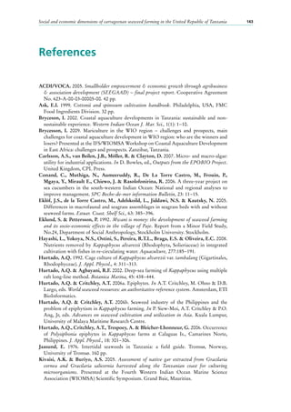 Social and economic dimensions of carrageenan seaweed farming in the United Republic of Tanzania 143
References
ACDI/VOCA. 2005. Smallholder empowerment & economic growth through agribusiness
& association development (SEEGAAD) − final project report. Cooperative Agreement
No. 623-A-00-03-00005-00. 42 pp.
Ask, E.I. 1999. Cottonii and spinosum cultivation handbook. Philadelphia, USA, FMC
Food Ingredients Division. 32 pp.
Bryceson, I. 2002. Coastal aquaculture developments in Tanzania: sustainable and non-
sustainable experience. Western Indian Ocean J. Mar. Sci., 1(1): 1−10.
Brycesson, I. 2009. Mariculture in the WIO region − challenges and prospects, main
challenges for coastal aquaculture development in WIO region: who are the winners and
losers? Presented at the IFS/WIOMSA Workshop on Coastal Aquaculture Development
in East Africa: challenges and prospects. Zanzibar, Tanzania.
Carlsson, A.S., van Beilen, J.B., Möller, R. & Clayton, D. 2007. Micro- and macro-algae:
utility for industrial applications. In D. Bowles, ed., Outputs from the EPOBIO Project.
United Kingdom, CPL Press.
Conand, C., Muthiga, N., Aumeeruddy, R., De La Torre Castro, M., Frouin, P.,
Mgaya, Y., Mirault E., Chiewo, J. & Rasolofonirina, R. 2006. A three-year project on
sea cucumbers in the south-western Indian Ocean: National and regional analyses to
improve management. SPC Beche-de-mer information Bulletin, 23: 11−15.
Eklöf, J.S., de la Torre Castro, M., Adelskoild, L., Jiddawi, N.S. & Kautsky, N. 2005.
Differences in macrofaunal and seagrass assemblages in seagrass beds with and without
seaweed farms. Estuar. Coast. Shelf Sci., 63: 385−396.
Eklund, S. & Pettersson, P. 1992. Mwani is money: the development of seaweed farming
and its socio-economic effects in the village of Paje. Report from a Minor Field Study,
No.24, Department of Social Anthropology, Stockholm University. Stockholm.
Hayashi, L., Yokoya, N.S., Ostini, S., Pereira, R.T.L., Braga, E.S. & Oliveira, E.C. 2008.
Nutrients removed by Kappaphycus alvarezii (Rhodophyta, Solieriaceae) in integrated
cultivation with fishes in re-circulating water. Aquaculture, 277:185−191.
Hurtado, A.Q. 1992. Cage culture of Kappaphycus alvarezii var. tambalang (Gigartinales,
Rhodophyceae). J. Appl. Phycol., 4: 311−313.
Hurtado, A.Q. & Agbayani, R.F. 2002. Deep-sea farming of Kappaphycus using multiple
raft long-line method. Botanica Marina, 45: 438−444.
Hurtado, A.Q. & Critchley, A.T. 2006a. Epiphytes. In A.T. Critchley, M. Ohno & D.B.
Largo, eds. World seaweed resources: an authoritative reference system. Amsterdam, ETI
BioInformatics.
Hurtado, A.Q. & Critchley, A.T. 2006b. Seaweed industry of the Philippines and the
problem of epiphytism in Kappaphycus farming. In P. Siew-Moi, A.T. Critchley & P.O.
Ang, Jr, eds. Advances on seaweed cultivation and utilization in Asia. Kuala Lumpur,
University of Malaya Maritime Research Centre.
Hurtado, A.Q., Critchley, A.T., Trespoey, A. & Bleicher-Lhonneur, G. 2006. Occurrence
of Polysiphonia epiphytes in Kappaphycus farms at Calaguas Is., Camarines Norte,
Philippines. J. Appl. Phycol., 18: 301−306.
Jaasund, E. 1976. Intertidal seaweeds in Tanzania: a field guide. Tromsø, Norway,
University of Tromsø. 160 pp.
Kivaisi, A.K. & Buriyo, A.S. 2005. Assessment of native gar extracted from Gracilaria
cornea and Gracilaria salicornia harvested along the Tanzanian coast for culturing
microorganisms. Presented at the Fourth Western Indian Ocean Marine Science
Association (WIOMSA) Scientific Symposium. Grand Baie, Mauritius.
 