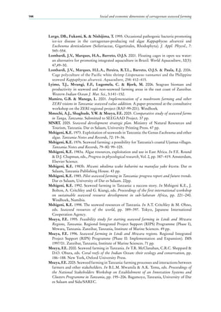 Social and economic dimensions of carrageenan seaweed farming144
Largo, DB., Fukami, K. & Nishijima, T. 1995. Occasional pathogenic bacteria promoting
ice-ice disease in the carrageenan-producing red algae Kappaphycus alvarezii and
Eucheuma denticulatum (Solieriaceae, Gigartinales, Rhodophyta). J. Appl. Phycol., 7:
545−554.
Lombardi, J.V., Marques, H.A., Barreto, O.J.S. 2001. Floating cages in open sea water:
an alternative for promoting integrated aquaculture in Brazil. World Aquaculture, 32(3):
47,49−50.
Lombardi, J.V., Marques, H.L.A., Pereira, R.T.L., Barreto, O.J.S. & Paula, E.J. 2006.
Cage polyculture of the Pacific white shrimp Litopenaeus vannamei and the Philippine
seaweed Kappaphycus alvarezii. Aquaculture, 258: 412−415.
Lyimo, T.J., Mvungi, E.F., Lugomela, C. & Bjork, M. 2006. Seagrass biomass and
productivity in seaweed and non-seaweed farming areas in the east coast of Zanzibar.
Western Indian Ocean J. Mar. Sci., 5:141−152.
Mamiro, G.B. & Manege, L. 2001. Implementation of a mushroom farming and other
ZERI visions in Tanzania: seaweed value addition. A paper presented at the consultative
workshop on the ZERI regional project (RAF-99-201). Windhoek.
Mmochi, A.J., Shaghude, Y.W. & Msuya, F.E. 2005. Comparative study of seaweed farms
in Tanga, Tanzania. Submitted to SEEGAAD Project. 37 pp.
MNRT. 2005. Seaweed development strategic plan. Ministry of Natural Resources and
Tourism, Tanzania. Dar es Salaam, University Printing Press. 47 pp.
Mshigeni, K.E. 1973. Exploitation of seaweeds in Tanzania: the Genus Eucheuma and other
algae. Tanzania Notes and Records, 72: 19−36.
Mshigeni, K.E. 1976. Seaweed farming: a possibility for Tanzania’s coastal Ujamaa villages.
Tanzania Notes and Records, 79−80: 99−105.
Mshigeni, K.E. 1983a. Algae resources, exploitation and use in East Africa. In F.E. Round
& D.J. Chapman, eds., Progress in phycological research, Vol. 2, pp. 387−419. Amsterdam,
Elsevier Science.
Mshigeni, K.E. 1983b. Mwani: ukulima wake baharini na manufaa yake kwetu. Dar es
Salaam, Tanzania Publishing House. 43 pp.
Mshigeni, K.E. 1985. Pilot seaweed farming in Tanzania: progress report and future trends.
Dar es Salaam, University of Dar es Salaam. 22pp.
Mshigeni, K.E. 1992. Seaweed farming in Tanzania: a success story. In Mshigeni K.E., J.
Bolton, A. Critchley and G. Kiangi, eds. Proceedings of the first international workshop
on sustainable seaweed resource development in sub-Saharan Africa, pp. 221−240.
Windhoek, Namibia.
Mshigeni, K.E. 1998. The seaweed resources of Tanzania. In A.T. Critchley & M. Ohno,
eds. Seaweed resources of the world, pp. 389−397. Tokyo, Japanese International
Cooperation Agency.
Msuya, F.E. 1995. Feasibility study for starting seaweed farming in Lindi and Mtwara
Regions, Tanzania. Regional Integrated Project Support (RIPS) Programme (Phase I),
Mtwara, Tanzania. Zanzibar, Tanzania, Institute of Marine Sciences. 49 pp.
Msuya, F.E. 1996. Seaweed farming in Lindi and Mtwara regions. Regional Integrated
Project Support (RIPS) Programme (Phase II: Implementation and Expansion). IMS
1997/01. Zanzibar, Tanzania, Institute of Marine Sciences. 71 pp.
Msuya, F.E. 2000. Seaweed farming in Tanzania. In T.R. McClanahan, C.R.C. Sheppard &
D.O. Obura, eds. Coral reefs of the Indian Ocean: their ecology and conservation, pp.
186−188. New York, Oxford University Press.
Msuya, F.E. 2005. Seaweed farming in Tanzania: farming processes and interactions between
farmers and other stakeholders. In B.L.M. Mwamila & A.K. Temu, eds. Proceedings of
the National Stakeholders Workshop on Establishment of an Innovation Systems and
Clusters Programme in Tanzania, pp. 195−206. Bagamoyo, Tanzania, University of Dar
es Salaam and Sida/SAREC.
 