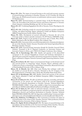 Social and economic dimensions of carrageenan seaweed farming in the United Republic of Tanzania 145
Msuya, F.E. 2006a. The impact of seaweed farming on the social and economic structure
of seaweed farming communities in Zanzibar, Tanzania. In A.T. Critchley, M. Ohno &
D.B. Largo, eds. World seaweed resources: an authoritative reference system. Amsterdam,
ETI BioInformatics.
Msuya F.E. 2006b. Seaweed farming as a potential cluster. In B.L.M. Mwamila & A.K.
Temu, eds. Proceedings of the Innovation Systems and Clusters Programme in Tanzania:
Cluster Initiative Launching Workshop, pp. 102−113. Dar es Salaam.
Msuya, F.E. 2007. Combating Kappaphycus die-offs in Tanzania. Forum Phycologicum, 66:
2−4.
Msuya, F.E. 2008. Technology transfer for seaweed soap production: machines installation,
training, and official launching. Report submitted to Small and Medium Enterprises
(SMEs) Competitiveness Facility. Kidoti, Zanzibar. 15 pp.
Msuya, F.E. 2009a. Development of seaweed cultivation in Tanzania: the role of the
University of Dar es Salaam and other institutions. EC FP7 Project, SARNISSA. 25 pp.
Msuya, F.E. 2009b. Progress on the farming of seaweed in rafts in Fundo, Wete, Pemba.
Report Submitted to Birr Sea Weed Company. Dar es Salaam. 9 pp.
Msuya, F.E. 2009c. Innovation of the seaweed farming industry for community development:
the case of the Zanzibar Islands, Tanzania. Presented at the Annual Agricultural Review
Workshop. Zanzibar, Tanzania.
Msuya, F.E. 2009d. Seaweed farming innovation through the Zanzibar Seaweed Cluster
Initiative. Presented at the 6th
Regional Conference on Innovation Systems and
Innovative Clusters in Africa, and 1st
PACF-EA Chapter Conference. Dar es Salaam.
Msuya, F.E. & Kyewalyanga, M.S. 2006. Quality and quantity of the phycocolloid
carrageenan in the seaweeds Kappaphycus alvarezii and Eucheuma denticulatum as
affected by grow out period, seasonality, and nutrient concentration in Zanzibar, Tanzania.
Report submitted to Degussa Texturant Systems/Cargill Texturizing Solutions, France.
29 pp.
Msuya, F.E. & Porter, M. 2009. Impacts of environmental changes on the farmed seaweed
and seaweed farmers in Songosongo Island, Tanzania. Report submitted under a
Collaborative Project on Sustaining Coastal Fishing Communities, Memorial University
of Newfoundland-University of Dar es Salaam. 26 pp.
Msuya, F.E. & Mmochi, A.J. 2008. Deep water floating lines technique could solve
the problem of seaweed die-off in Tanzania. Presented at the 23rd
Congress of the
Phycological Society of Southern Africa. Rocky Bay, KwaZulu-Natal, South Africa.
Msuya, F.E. & Kyewalyanga, M.S. 2008. Quality control and assurance of the seaweed
soap. Report submitted to Small and Medium Enterprises (SMEs) Competitiveness
Facility. 19 pp.
Msuya, F.E. & Salum, D. 2006. The effect of cultivation, duration, seasonality, and nutrient
concentration on the growth rate and biomass yield of the seaweeds Kappaphycus
alvarezii and Eucheuma denticulatum in Zanzibar, Tanzania. Technical Report No.
WIOMSA/MARG-1/2006-7. 23 pp. (also available at http://www.wiomariculture.org/
pubs/MsuyaF-MARG%20I%20Final%20Technical%20Report-Modified.pdf).
Msuya, F.E. & Salum, D. 2007. Effect of cultivation duration, seasonality, nutrients, air
temperature and rainfall on carrageenan properties and substrata studies of the seaweeds
Kappaphycus alvarezii and Eucheuma denticulatum in Zanzibar, Tanzania. Technical
ReportWIOMSA-MARGINo.2007–06.36pp.(alsoavailableathttp://wiomsa.net/index.
php?option=com_jdownloads&Itemid=53&task=view.download&catid=30&cid=273).
Msuya, F.E., Dickinson, T. & Whittick, A. 1994. Community in transition: the impact of
seaweed farming on the women of Paje, Zanzibar, Tanzania. Video production, Institute
of Marine Sciences, University of Dar es Salaam, Tanzania.
Msuya, F.E., Ngoile, M.A.K. & Shunula J.P. 1996. The impact of seaweed farming on the
macrophytes and macrobenthos of the East Coast of Unguja Island, Zanzibar, Tanzania.
IMS 1997/05. Dar es Salaam, University of Dar es Salaam, Tanzania. 68 pp.
 